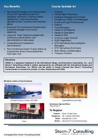 Course Suitable for
 Analysts
 Central Bank Personnel
 Collateral Management Function
 Compliance Officers and Managers
 Credit and Legal Professionals
 Dealers
 Fund Managers
 Heads of Compliance
 Heads of Operations
 Heads of Risk
 In-House Legal Counsel
 ISDA Negotiators
 OTC Derivatives Documentation
Managers
 OTC Derivatives End-Users
 Risk Officers and Managers
 Treasury Function
Key Benefits
 Advanced knowledge and understanding
of key CCP operational areas (EU
regulatory framework, clearing models,
agreements, margining practices,
operational risks, recovery and resolution
plans)
 Extensive Pre-Conference Questionnaire
to identify delegate's key course
objectives
 Lenovo 8" Yoga Tablet pre-loaded with
Conference presentations and
documentation to take-away
 Comprehensive Conference
documentation
 Post-Conference Expert Trainer follow-up
to guarantee all key course objectives
have been met
© Copyright 2016, Storm-7 Consulting Limited
Disclaimer
ISDA® is a registered trademark of the International Swaps and Derivatives Association, Inc., and
Storm-7 Consulting Limited is neither sponsored by nor affiliated with the International Swaps and
Derivatives Association, Inc. (ISDA), and the public is hereby informed that Storm-7 Consulting
Limited holds no commercial, private, or other relationship with ISDA.
Conference Venue
Mondrian London at Sea Containers
20 Upper Ground, London, SE1 9PD Agua Bathhouse and Spa
Conference Special Offers
"Stay 3 Pay 2"
To Register
Contact: Storm-7 Sales Team
Telephone: UK +44(0)20 7846 0076
Email: sales@storm-7.com
Foyer Online: www.storm-7.com/event-bookings
 