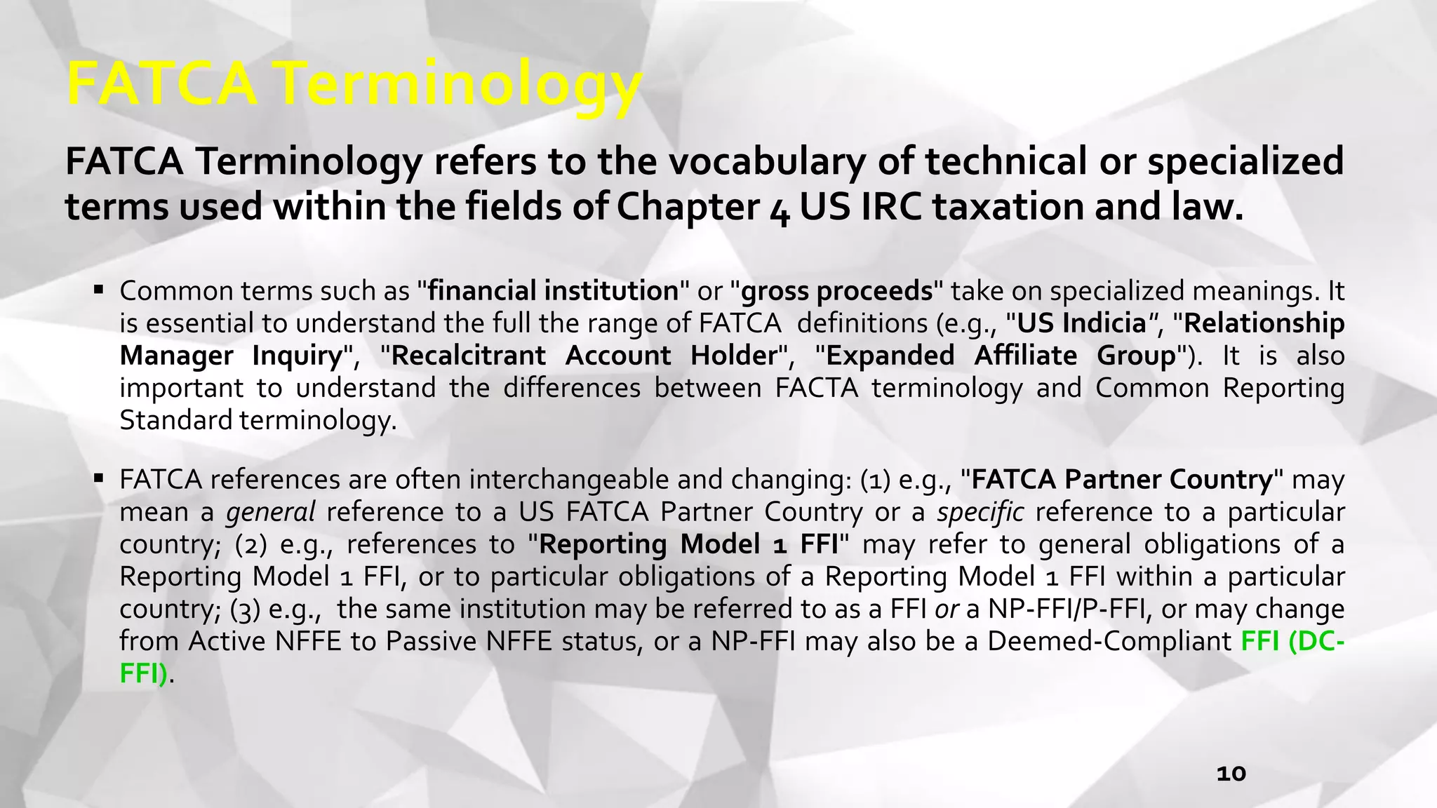 FATCA Terminology
FATCA Terminology refers to the vocabulary of technical or specialized
terms used within the fields of Chapter 4 US IRC taxation and law.
 Common terms such as "financial institution" or "gross proceeds" take on specialized meanings. It
is essential to understand the full the range of FATCA definitions (e.g., "US Indicia", "Relationship
Manager Inquiry", "Recalcitrant Account Holder", "Expanded Affiliate Group"). It is also
important to understand the differences between FACTA terminology and Common Reporting
Standard terminology.
 FATCA references are often interchangeable and changing: (1) e.g., "FATCA Partner Country" may
mean a general reference to a US FATCA Partner Country or a specific reference to a particular
country; (2) e.g., references to "Reporting Model 1 FFI" may refer to general obligations of a
Reporting Model 1 FFI, or to particular obligations of a Reporting Model 1 FFI within a particular
country; (3) e.g., the same institution may be referred to as a FFI or a NP-FFI/P-FFI, or may change
from Active NFFE to Passive NFFE status, or a NP-FFI may also be a Deemed-Compliant FFI (DC-
FFI).
10
 