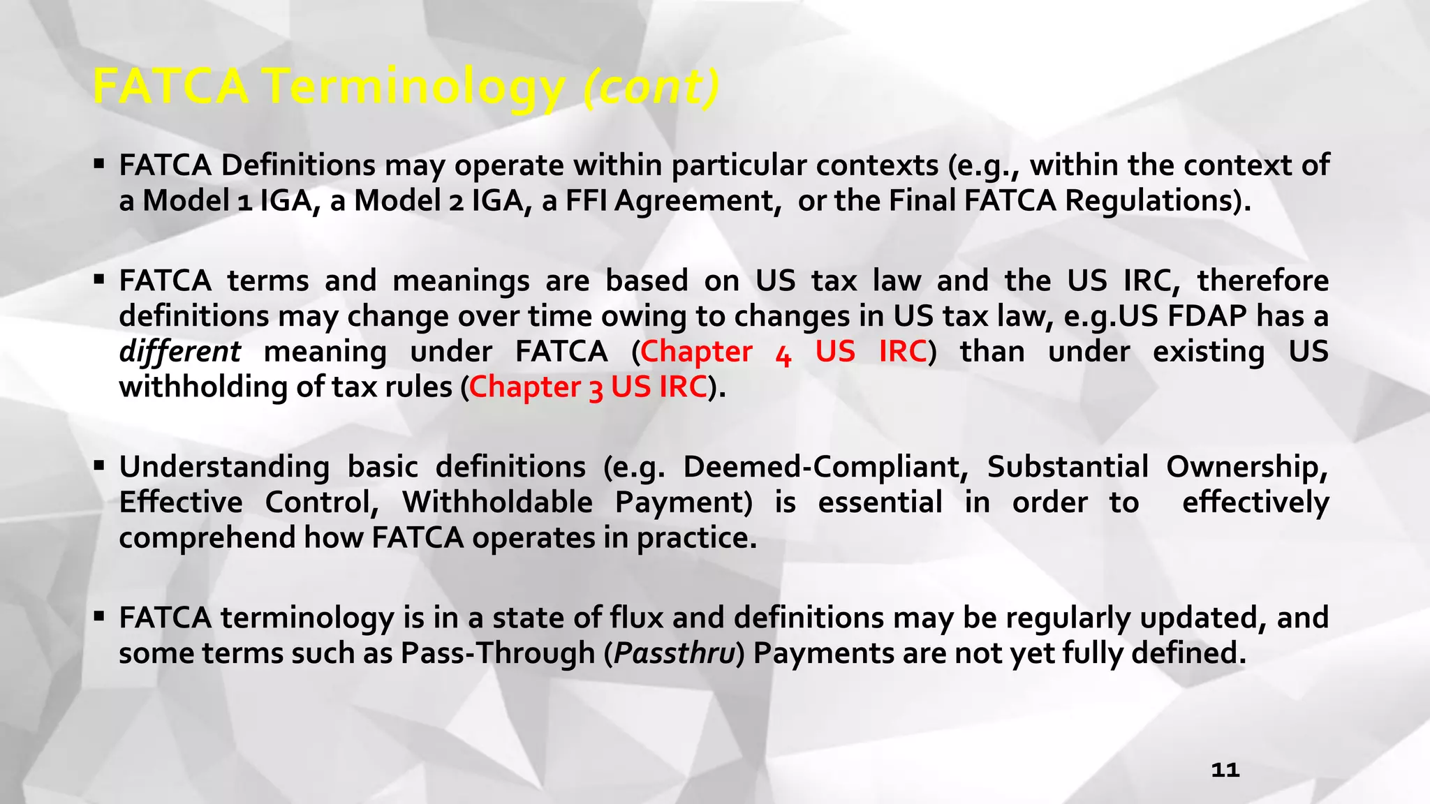 FATCA Terminology (cont)
 FATCA Definitions may operate within particular contexts (e.g., within the context of
a Model 1 IGA, a Model 2 IGA, a FFI Agreement, or the Final FATCA Regulations).
 FATCA terms and meanings are based on US tax law and the US IRC, therefore
definitions may change over time owing to changes in US tax law, e.g.US FDAP has a
different meaning under FATCA (Chapter 4 US IRC) than under existing US
withholding of tax rules (Chapter 3 US IRC).
 Understanding basic definitions (e.g. Deemed-Compliant, Substantial Ownership,
Effective Control, Withholdable Payment) is essential in order to effectively
comprehend how FATCA operates in practice.
 FATCA terminology is in a state of flux and definitions may be regularly updated, and
some terms such as Pass-Through (Passthru) Payments are not yet fully defined.
11
 
