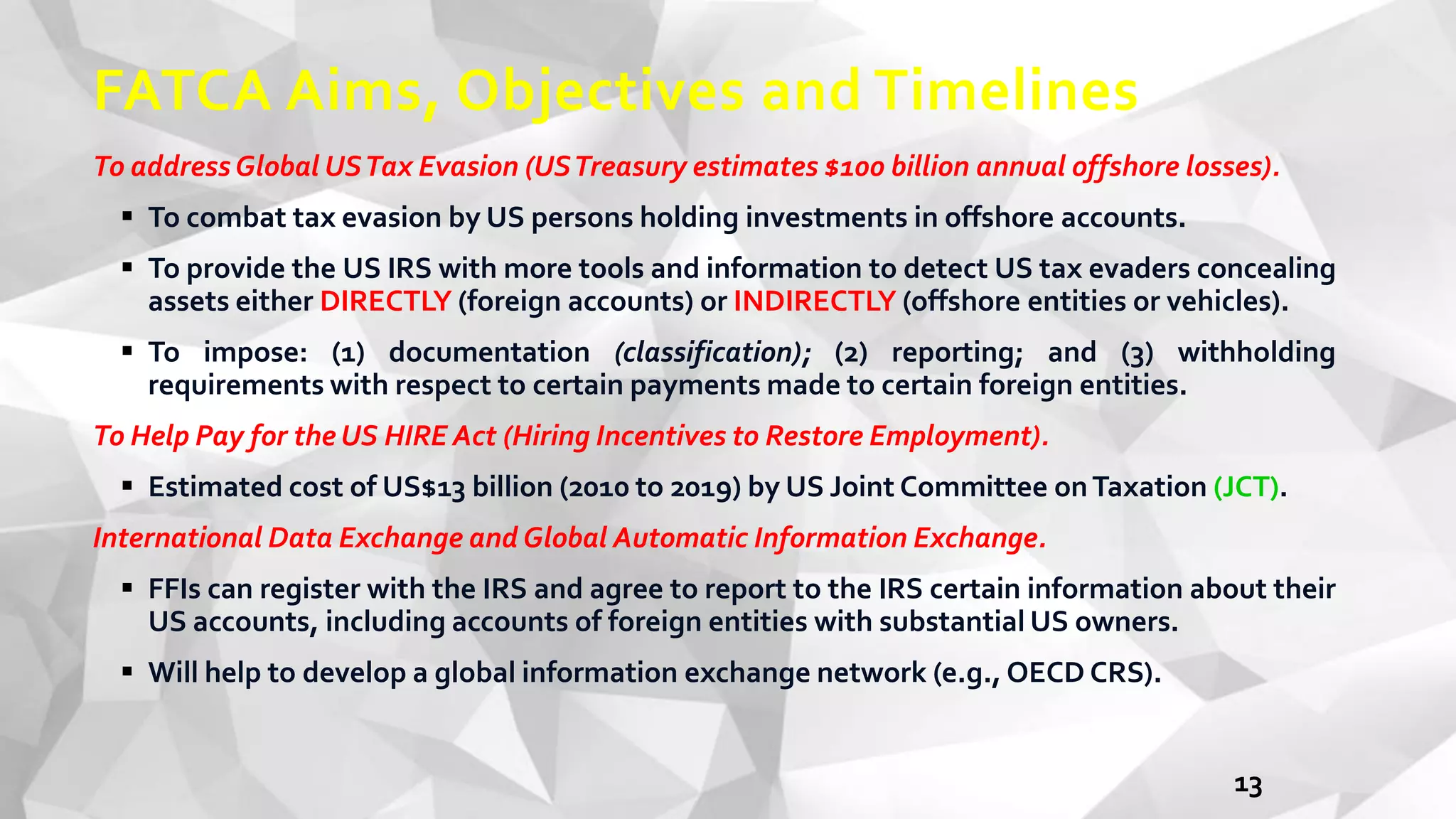 FATCA Aims, Objectives and Timelines
To addressGlobal USTax Evasion (USTreasury estimates $100 billion annual offshore losses).
 To combat tax evasion by US persons holding investments in offshore accounts.
 To provide the US IRS with more tools and information to detect US tax evaders concealing
assets either DIRECTLY (foreign accounts) or INDIRECTLY (offshore entities or vehicles).
 To impose: (1) documentation (classification); (2) reporting; and (3) withholding
requirements with respect to certain payments made to certain foreign entities.
To Help Pay for the US HIRE Act (Hiring Incentives to Restore Employment).
 Estimated cost of US$13 billion (2010 to 2019) by US Joint Committee onTaxation (JCT).
International Data Exchange and Global Automatic Information Exchange.
 FFIs can register with the IRS and agree to report to the IRS certain information about their
US accounts, including accounts of foreign entities with substantial US owners.
 Will help to develop a global information exchange network (e.g., OECD CRS).
13
 