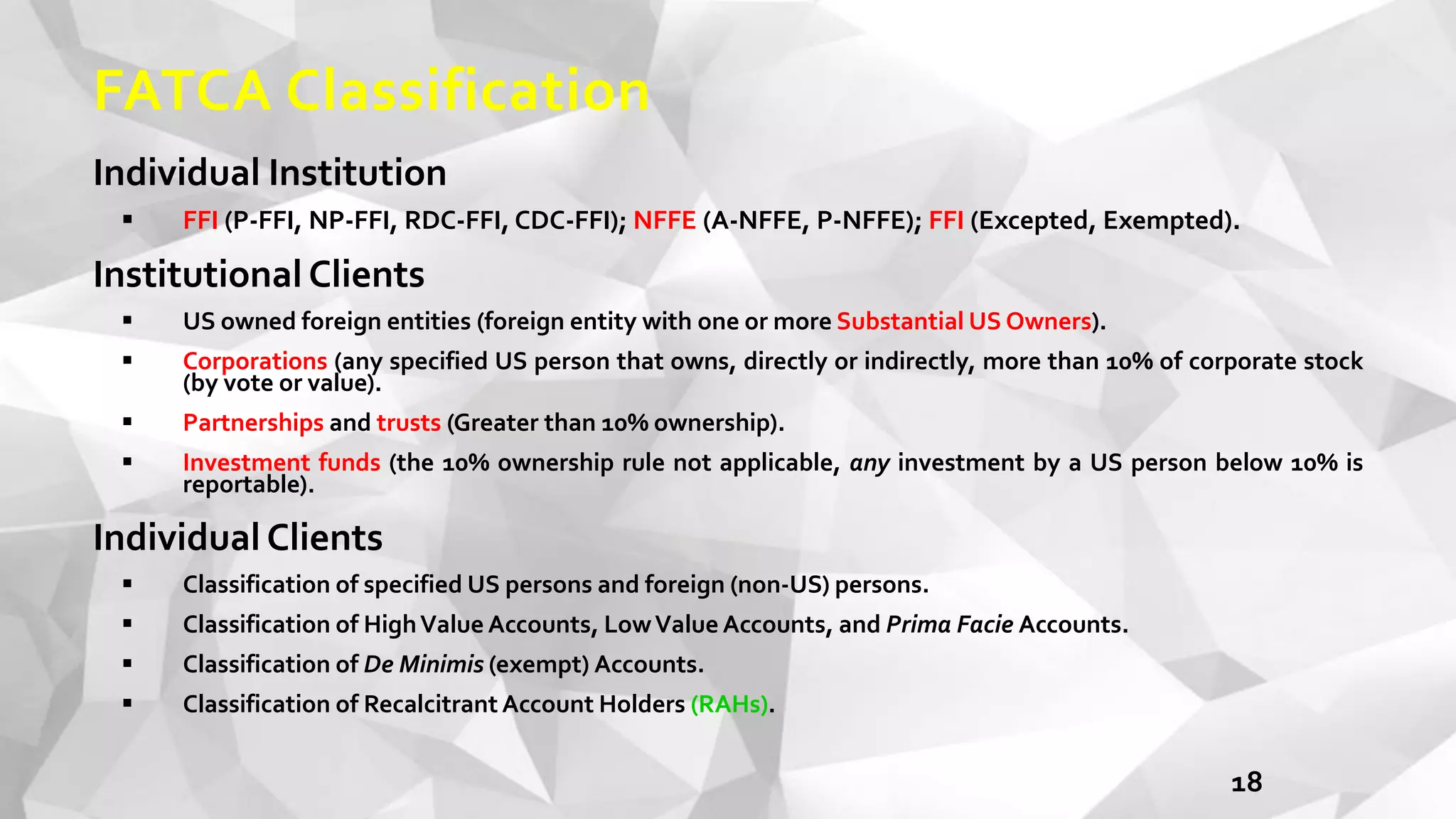 FATCA Classification
Individual Institution
 FFI (P-FFI, NP-FFI, RDC-FFI, CDC-FFI); NFFE (A-NFFE, P-NFFE); FFI (Excepted, Exempted).
Institutional Clients
 US owned foreign entities (foreign entity with one or more Substantial US Owners).
 Corporations (any specified US person that owns, directly or indirectly, more than 10% of corporate stock
(by vote or value).
 Partnerships and trusts (Greater than 10% ownership).
 Investment funds (the 10% ownership rule not applicable, any investment by a US person below 10% is
reportable).
Individual Clients
 Classification of specified US persons and foreign (non-US) persons.
 Classification of HighValue Accounts, LowValue Accounts, and Prima Facie Accounts.
 Classification of De Minimis (exempt) Accounts.
 Classification of Recalcitrant Account Holders (RAHs).
18
 