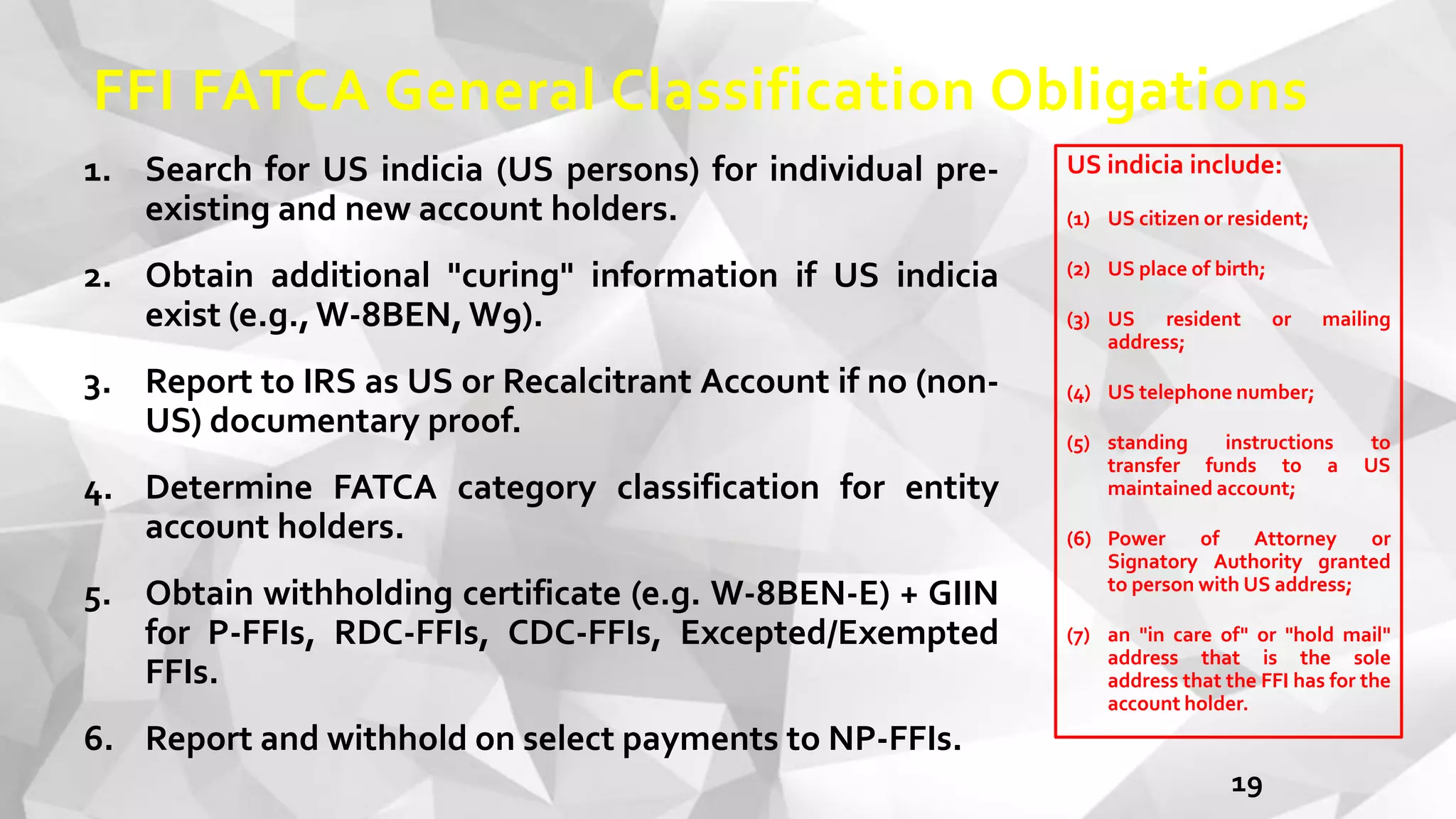 FFI FATCA General Classification Obligations
1. Search for US indicia (US persons) for individual pre-
existing and new account holders.
2. Obtain additional "curing" information if US indicia
exist (e.g.,W-8BEN, W9).
3. Report to IRS as US or Recalcitrant Account if no (non-
US) documentary proof.
4. Determine FATCA category classification for entity
account holders.
5. Obtain withholding certificate (e.g. W-8BEN-E) + GIIN
for P-FFIs, RDC-FFIs, CDC-FFIs, Excepted/Exempted
FFIs.
6. Report and withhold on select payments to NP-FFIs.
19
US indicia include:
(1) US citizen or resident;
(2) US place of birth;
(3) US resident or mailing
address;
(4) US telephone number;
(5) standing instructions to
transfer funds to a US
maintained account;
(6) Power of Attorney or
Signatory Authority granted
to person with US address;
(7) an "in care of" or "hold mail"
address that is the sole
address that the FFI has for the
account holder.
 