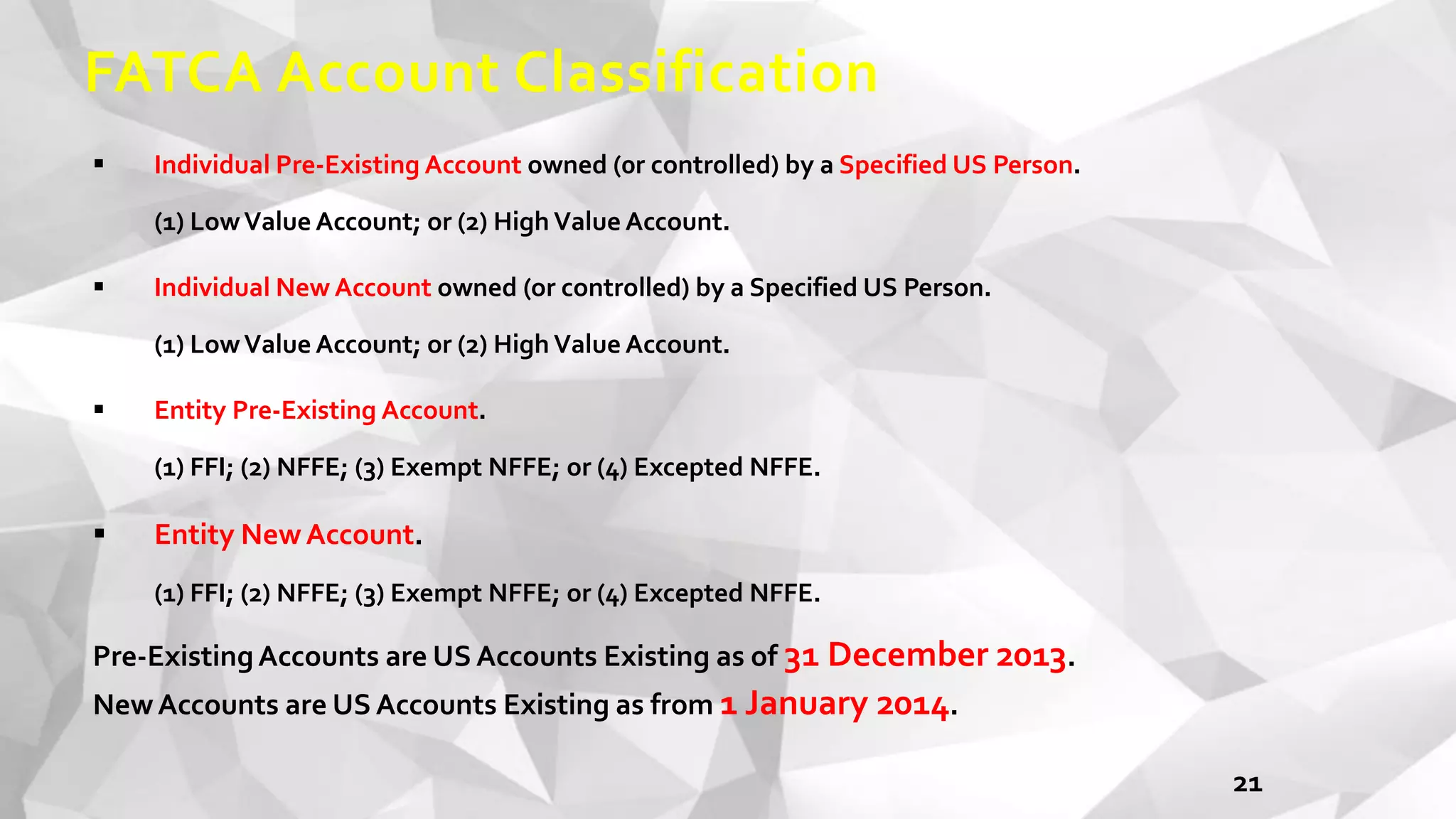 FATCA Account Classification
 Individual Pre-Existing Account owned (0r controlled) by a Specified US Person.
(1) LowValue Account; or (2) High Value Account.
 Individual New Account owned (or controlled) by a Specified US Person.
(1) LowValue Account; or (2) High Value Account.
 Entity Pre-Existing Account.
(1) FFI; (2) NFFE; (3) Exempt NFFE; or (4) Excepted NFFE.
 Entity NewAccount.
(1) FFI; (2) NFFE; (3) Exempt NFFE; or (4) Excepted NFFE.
Pre-ExistingAccounts are US Accounts Existing as of 31 December 2013.
NewAccounts are US Accounts Existing as from 1 January 2014.
21
 