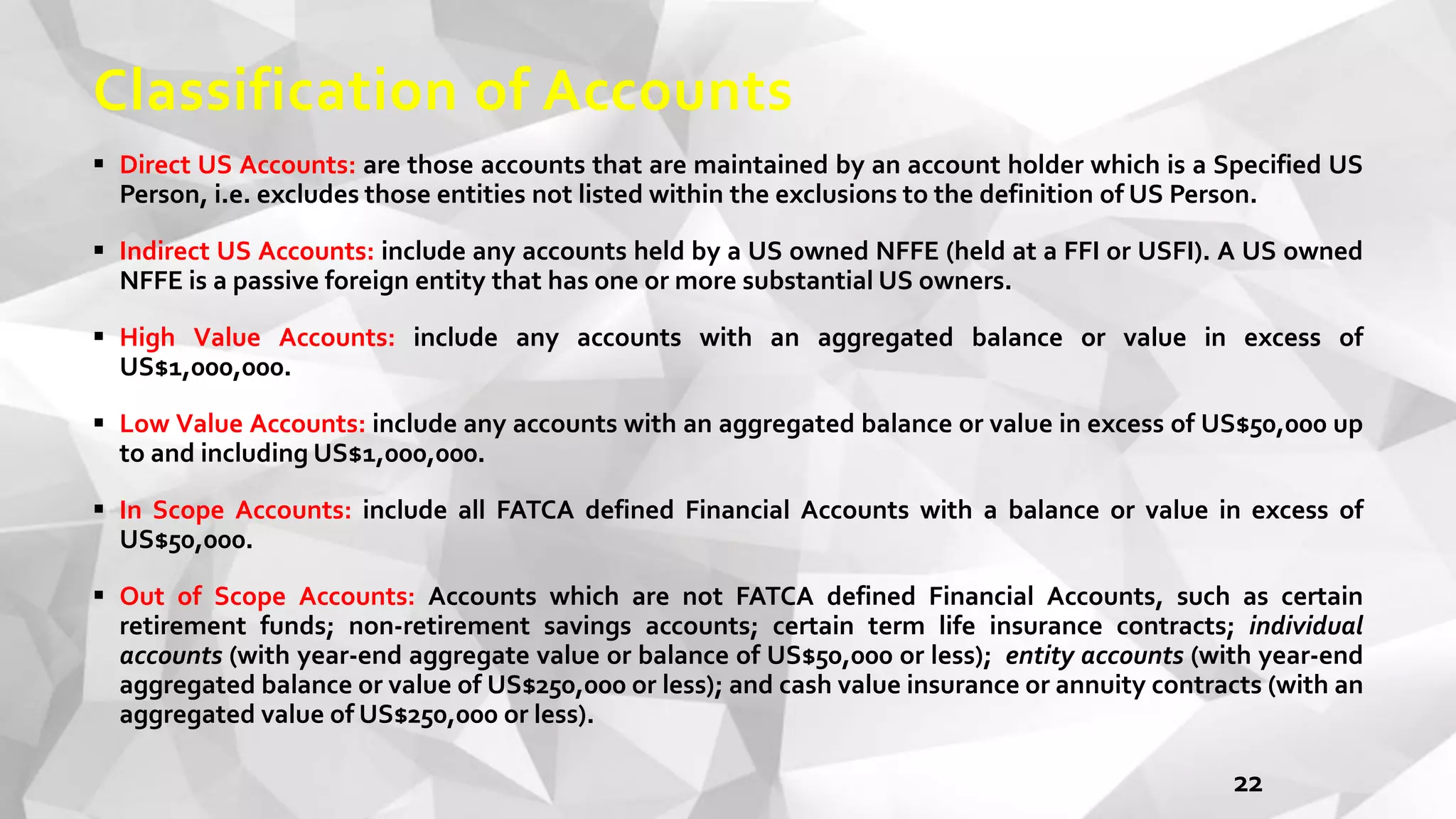 Classification of Accounts
 Direct US Accounts: are those accounts that are maintained by an account holder which is a Specified US
Person, i.e. excludes those entities not listed within the exclusions to the definition of US Person.
 Indirect US Accounts: include any accounts held by a US owned NFFE (held at a FFI or USFI). A US owned
NFFE is a passive foreign entity that has one or more substantial US owners.
 High Value Accounts: include any accounts with an aggregated balance or value in excess of
US$1,000,000.
 Low Value Accounts: include any accounts with an aggregated balance or value in excess of US$50,000 up
to and including US$1,000,000.
 In Scope Accounts: include all FATCA defined Financial Accounts with a balance or value in excess of
US$50,000.
 Out of Scope Accounts: Accounts which are not FATCA defined Financial Accounts, such as certain
retirement funds; non-retirement savings accounts; certain term life insurance contracts; individual
accounts (with year-end aggregate value or balance of US$50,000 or less); entity accounts (with year-end
aggregated balance or value of US$250,000 or less); and cash value insurance or annuity contracts (with an
aggregated value of US$250,000 or less).
22
 