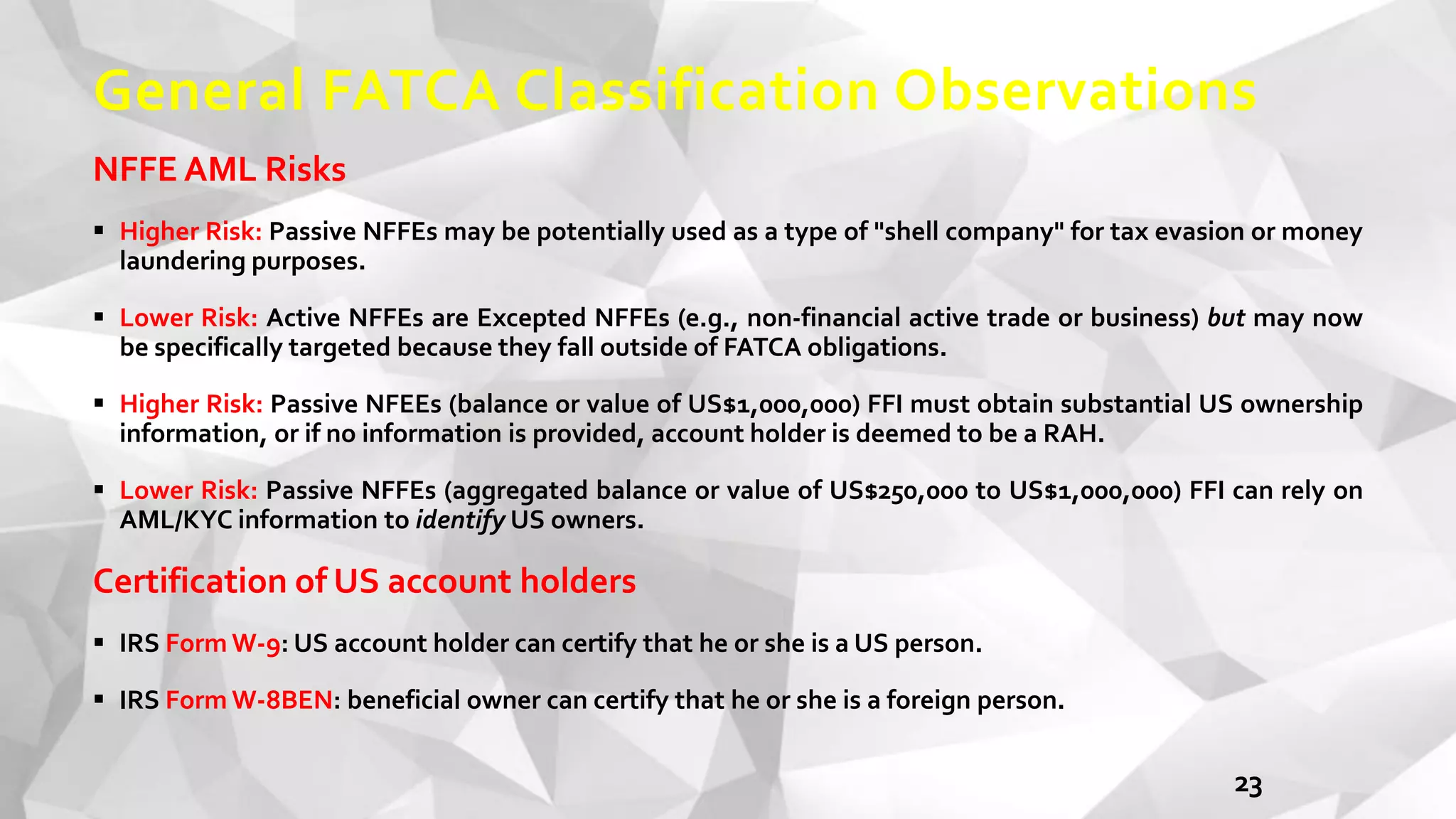 General FATCA Classification Observations
NFFE AML Risks
 Higher Risk: Passive NFFEs may be potentially used as a type of "shell company" for tax evasion or money
laundering purposes.
 Lower Risk: Active NFFEs are Excepted NFFEs (e.g., non-financial active trade or business) but may now
be specifically targeted because they fall outside of FATCA obligations.
 Higher Risk: Passive NFEEs (balance or value of US$1,000,000) FFI must obtain substantial US ownership
information, or if no information is provided, account holder is deemed to be a RAH.
 Lower Risk: Passive NFFEs (aggregated balance or value of US$250,000 to US$1,000,000) FFI can rely on
AML/KYC information to identify US owners.
Certification of US account holders
 IRS Form W-9: US account holder can certify that he or she is a US person.
 IRS Form W-8BEN: beneficial owner can certify that he or she is a foreign person.
23
 