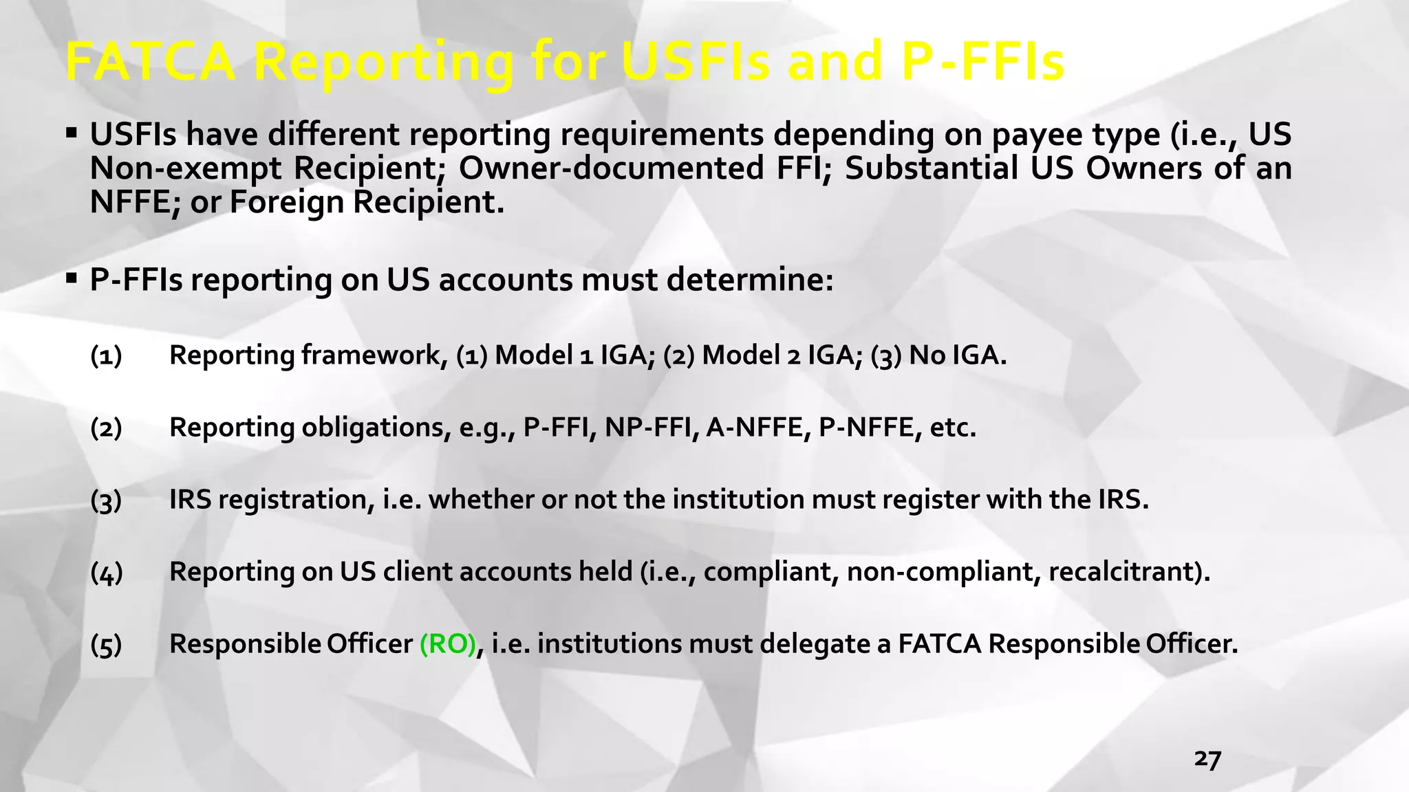 FATCA Reporting for USFIs and P-FFIs
 USFIs have different reporting requirements depending on payee type (i.e., US
Non-exempt Recipient; Owner-documented FFI; Substantial US Owners of an
NFFE; or Foreign Recipient.
 P-FFIs reporting on US accounts must determine:
(1) Reporting framework, (1) Model 1 IGA; (2) Model 2 IGA; (3) No IGA.
(2) Reporting obligations, e.g., P-FFI, NP-FFI,A-NFFE, P-NFFE, etc.
(3) IRS registration, i.e. whether or not the institution must register with the IRS.
(4) Reporting on US client accounts held (i.e., compliant, non-compliant, recalcitrant).
(5) ResponsibleOfficer (RO), i.e. institutions must delegate a FATCA ResponsibleOfficer.
27
 