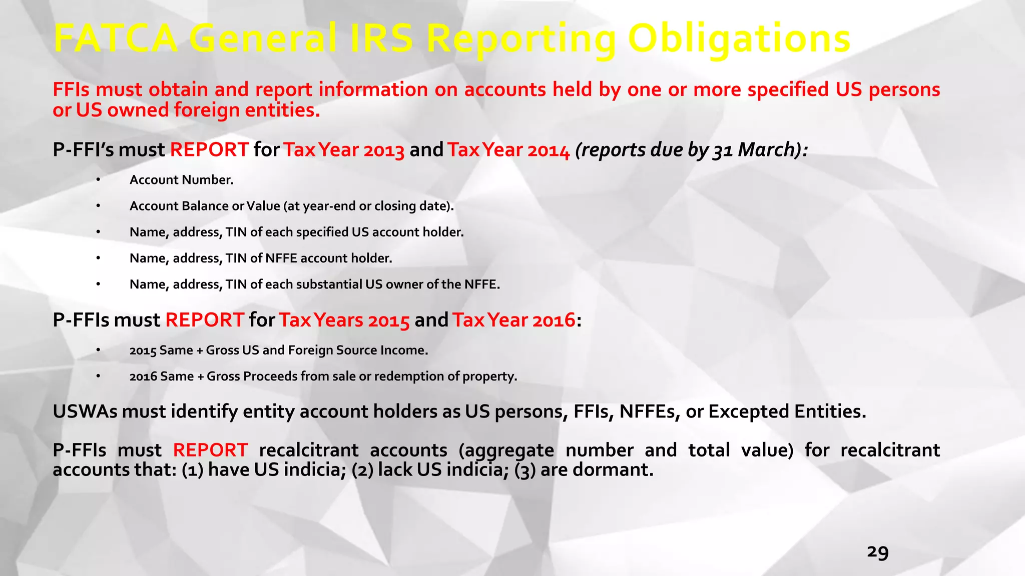 FATCA General IRS Reporting Obligations
FFIs must obtain and report information on accounts held by one or more specified US persons
or US owned foreign entities.
P-FFI’s must REPORT forTaxYear 2013 andTaxYear 2014 (reports due by 31 March):
• Account Number.
• Account Balance orValue (at year-end or closing date).
• Name, address,TIN of each specified US account holder.
• Name, address,TIN of NFFE account holder.
• Name, address,TIN of each substantial US owner of the NFFE.
P-FFIs must REPORT forTaxYears 2015 andTaxYear 2016:
• 2015 Same + Gross US and Foreign Source Income.
• 2016 Same + Gross Proceeds from sale or redemption of property.
USWAs must identify entity account holders as US persons, FFIs, NFFEs, or Excepted Entities.
P-FFIs must REPORT recalcitrant accounts (aggregate number and total value) for recalcitrant
accounts that: (1) have US indicia; (2) lack US indicia; (3) are dormant.
29
 