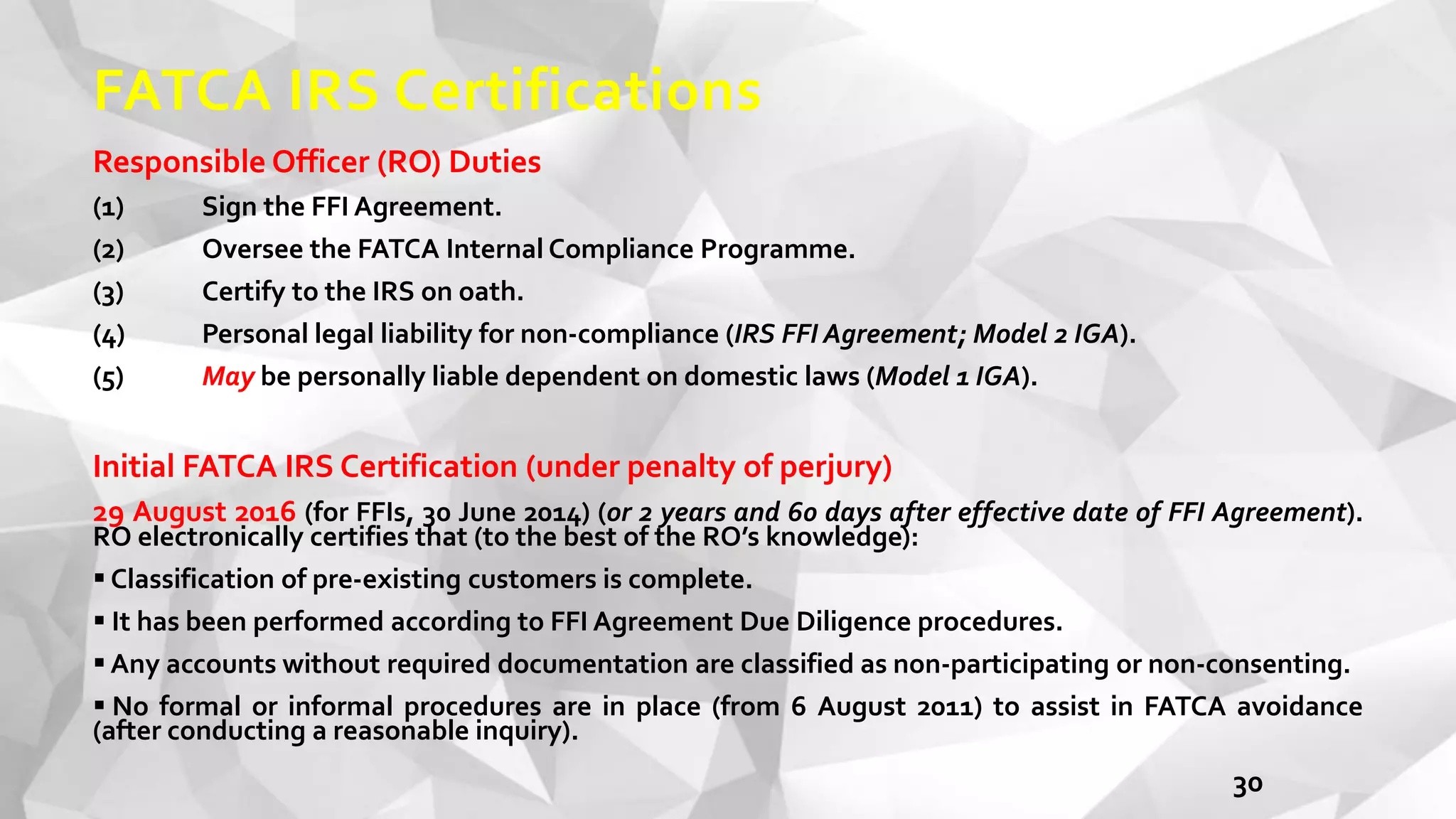 FATCA IRS Certifications
Responsible Officer (RO) Duties
(1) Sign the FFI Agreement.
(2) Oversee the FATCA Internal Compliance Programme.
(3) Certify to the IRS on oath.
(4) Personal legal liability for non-compliance (IRS FFI Agreement; Model 2 IGA).
(5) May be personally liable dependent on domestic laws (Model 1 IGA).
Initial FATCA IRS Certification (under penalty of perjury)
29 August 2016 (for FFIs, 30 June 2014) (or 2 years and 60 days after effective date of FFI Agreement).
RO electronically certifies that (to the best of the RO’s knowledge):
 Classification of pre-existing customers is complete.
 It has been performed according to FFI Agreement Due Diligence procedures.
 Any accounts without required documentation are classified as non-participating or non-consenting.
 No formal or informal procedures are in place (from 6 August 2011) to assist in FATCA avoidance
(after conducting a reasonable inquiry).
30
 