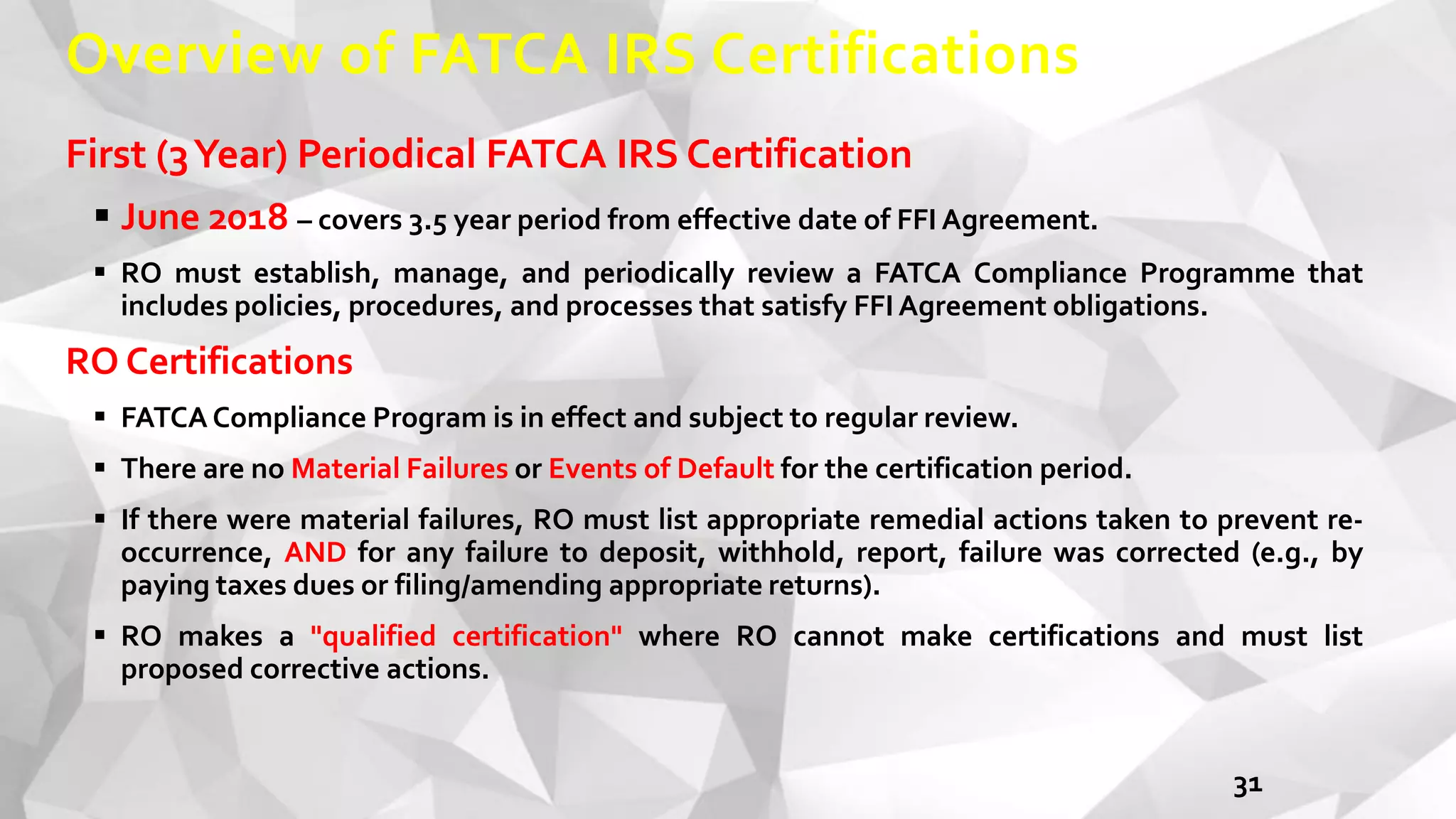 Overview of FATCA IRS Certifications
First (3Year) Periodical FATCA IRS Certification
 June 2018 – covers 3.5 year period from effective date of FFI Agreement.
 RO must establish, manage, and periodically review a FATCA Compliance Programme that
includes policies, procedures, and processes that satisfy FFI Agreement obligations.
RO Certifications
 FATCA Compliance Program is in effect and subject to regular review.
 There are no Material Failures or Events of Default for the certification period.
 If there were material failures, RO must list appropriate remedial actions taken to prevent re-
occurrence, AND for any failure to deposit, withhold, report, failure was corrected (e.g., by
paying taxes dues or filing/amending appropriate returns).
 RO makes a "qualified certification" where RO cannot make certifications and must list
proposed corrective actions.
31
 