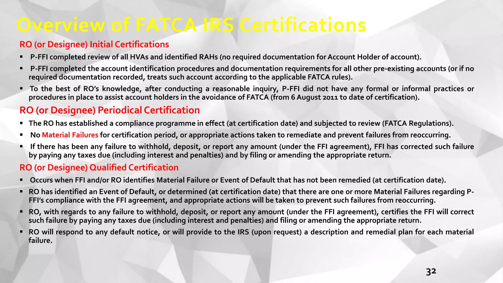 Overview of FATCA IRS Certifications
RO (or Designee) Initial Certifications
 P-FFI completed review of all HVAs and identified RAHs (no required documentation for Account Holder of account).
 P-FFI completed the account identification procedures and documentation requirements for all other pre-existing accounts (or if no
required documentation recorded, treats such account according to the applicable FATCA rules).
 To the best of RO’s knowledge, after conducting a reasonable inquiry, P-FFI did not have any formal or informal practices or
procedures in place to assist account holders in the avoidance of FATCA (from 6 August 2011 to date of certification).
RO (or Designee) Periodical Certification
 The RO has established a compliance programme in effect (at certification date) and subjected to review (FATCA Regulations).
 No Material Failures for certification period, or appropriate actions taken to remediate and prevent failures from reoccurring.
 If there has been any failure to withhold, deposit, or report any amount (under the FFI agreement), FFI has corrected such failure
by paying any taxes due (including interest and penalties) and by filing or amending the appropriate return.
RO (or Designee) Qualified Certification
 Occurs when FFI and/or RO identifies Material Failure or Event of Default that has not been remedied (at certification date).
 RO has identified an Event of Default, or determined (at certification date) that there are one or more Material Failures regarding P-
FFI’s compliance with the FFI agreement, and appropriate actions will be taken to prevent such failures from reoccurring.
 RO, with regards to any failure to withhold, deposit, or report any amount (under the FFI agreement), certifies the FFI will correct
such failure by paying any taxes due (including interest and penalties) and filing or amending the appropriate return.
 RO will respond to any default notice, or will provide to the IRS (upon request) a description and remedial plan for each material
failure.
32
 