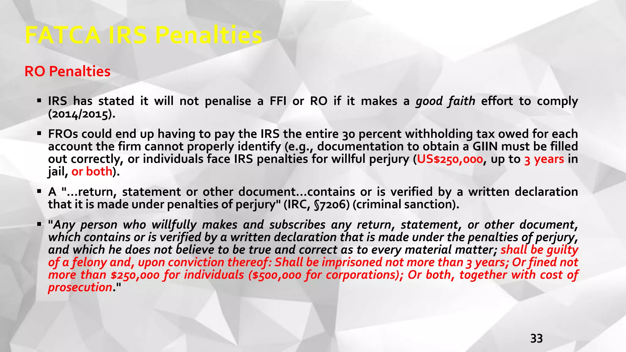 FATCA IRS Penalties
RO Penalties
 IRS has stated it will not penalise a FFI or RO if it makes a good faith effort to comply
(2014/2015).
 FROs could end up having to pay the IRS the entire 30 percent withholding tax owed for each
account the firm cannot properly identify (e.g., documentation to obtain a GIIN must be filled
out correctly, or individuals face IRS penalties for willful perjury (US$250,000, up to 3 years in
jail, or both).
 A "…return, statement or other document…contains or is verified by a written declaration
that it is made under penalties of perjury" (IRC, §7206) (criminal sanction).
 "Any person who willfully makes and subscribes any return, statement, or other document,
which contains or is verified by a written declaration that is made under the penalties of perjury,
and which he does not believe to be true and correct as to every material matter; shall be guilty
of a felony and, upon conviction thereof: Shall be imprisoned not more than 3 years; Or fined not
more than $250,000 for individuals ($500,000 for corporations); Or both, together with cost of
prosecution."
33
 