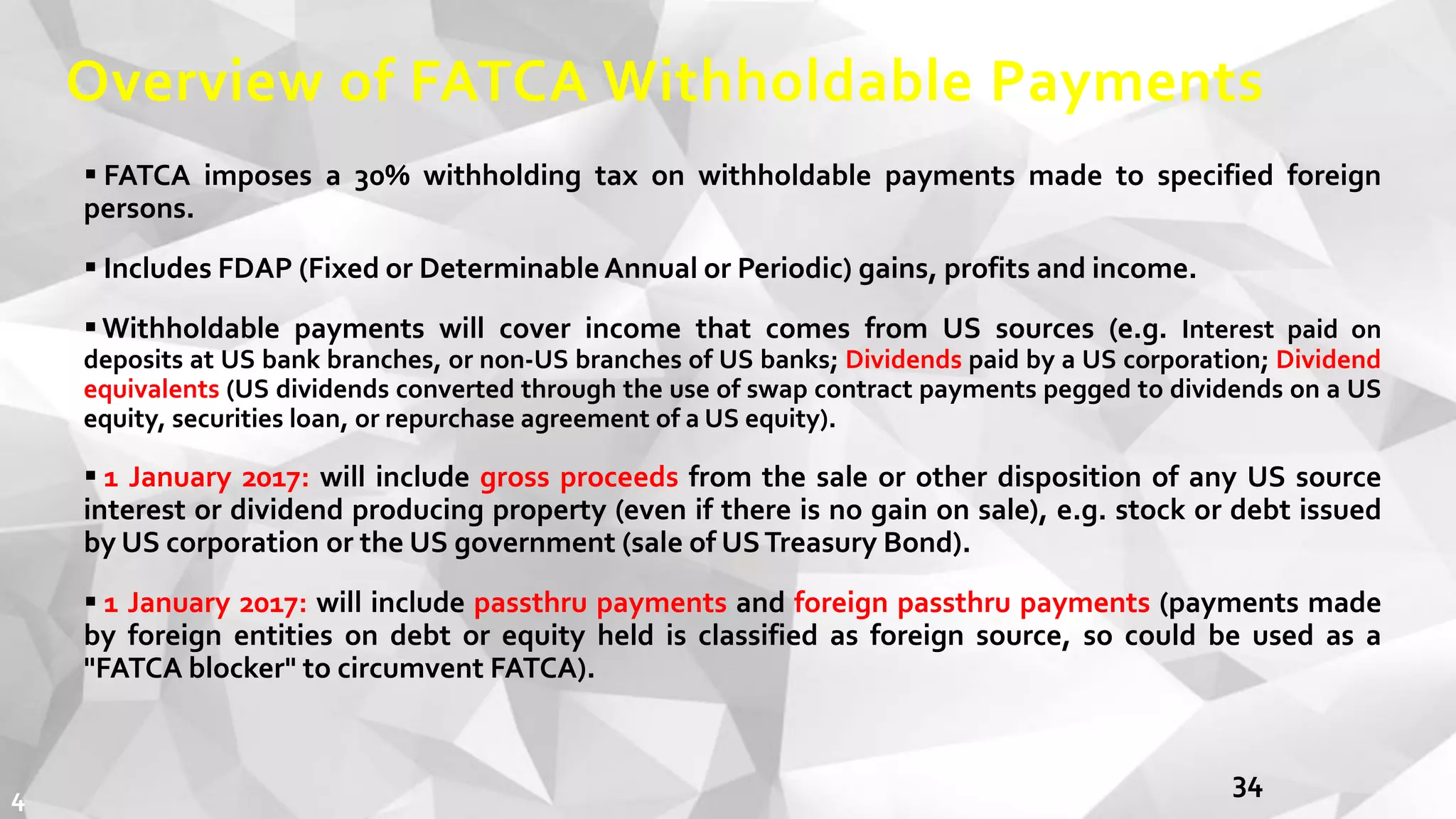 Overview of FATCA Withholdable Payments
 FATCA imposes a 30% withholding tax on withholdable payments made to specified foreign
persons.
 Includes FDAP (Fixed or DeterminableAnnual or Periodic) gains, profits and income.
Withholdable payments will cover income that comes from US sources (e.g. Interest paid on
deposits at US bank branches, or non-US branches of US banks; Dividends paid by a US corporation; Dividend
equivalents (US dividends converted through the use of swap contract payments pegged to dividends on a US
equity, securities loan, or repurchase agreement of a US equity).
 1 January 2017: will include gross proceeds from the sale or other disposition of any US source
interest or dividend producing property (even if there is no gain on sale), e.g. stock or debt issued
by US corporation or the US government (sale of USTreasury Bond).
 1 January 2017: will include passthru payments and foreign passthru payments (payments made
by foreign entities on debt or equity held is classified as foreign source, so could be used as a
"FATCA blocker" to circumvent FATCA).
344
 