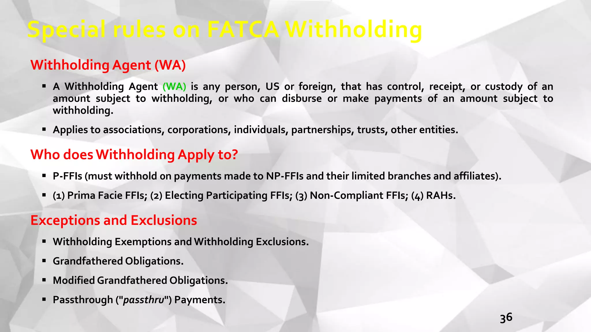 Special rules on FATCA Withholding
Withholding Agent (WA)
 A Withholding Agent (WA) is any person, US or foreign, that has control, receipt, or custody of an
amount subject to withholding, or who can disburse or make payments of an amount subject to
withholding.
 Applies to associations, corporations, individuals, partnerships, trusts, other entities.
Who doesWithholding Apply to?
 P-FFIs (must withhold 0n payments made to NP-FFIs and their limited branches and affiliates).
 (1) Prima Facie FFIs; (2) Electing Participating FFIs; (3) Non-Compliant FFIs; (4) RAHs.
Exceptions and Exclusions
 Withholding Exemptions and Withholding Exclusions.
 Grandfathered Obligations.
 Modified Grandfathered Obligations.
 Passthrough ("passthru") Payments.
36
 