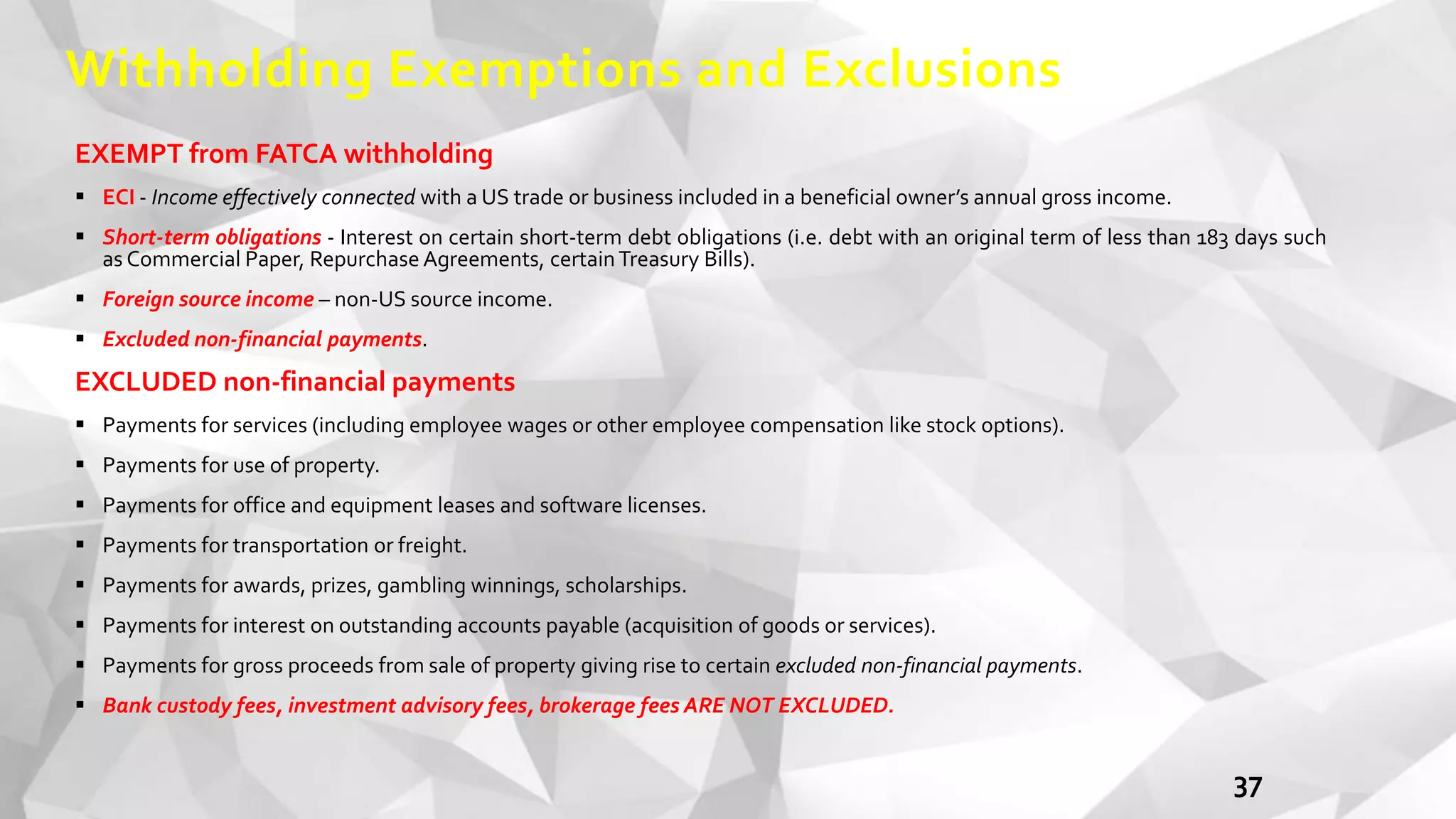 Withholding Exemptions and Exclusions
EXEMPT from FATCA withholding
 ECI - Income effectively connected with a US trade or business included in a beneficial owner’s annual gross income.
 Short-term obligations - Interest on certain short-term debt obligations (i.e. debt with an original term of less than 183 days such
as Commercial Paper, Repurchase Agreements, certainTreasury Bills).
 Foreign source income – non-US source income.
 Excluded non-financial payments.
EXCLUDED non-financial payments
 Payments for services (including employee wages or other employee compensation like stock options).
 Payments for use of property.
 Payments for office and equipment leases and software licenses.
 Payments for transportation or freight.
 Payments for awards, prizes, gambling winnings, scholarships.
 Payments for interest on outstanding accounts payable (acquisition of goods or services).
 Payments for gross proceeds from sale of property giving rise to certain excluded non-financial payments.
 Bank custody fees, investment advisory fees, brokerage fees ARE NOT EXCLUDED.
37
 