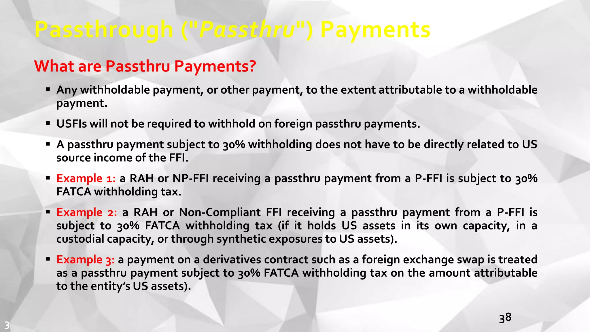 Passthrough ("Passthru") Payments
What are Passthru Payments?
 Any withholdable payment, or other payment, to the extent attributable to a withholdable
payment.
 USFIs will not be required to withhold on foreign passthru payments.
 A passthru payment subject to 30% withholding does not have to be directly related to US
source income of the FFI.
 Example 1: a RAH or NP-FFI receiving a passthru payment from a P-FFI is subject to 30%
FATCA withholding tax.
 Example 2: a RAH or Non-Compliant FFI receiving a passthru payment from a P-FFI is
subject to 30% FATCA withholding tax (if it holds US assets in its own capacity, in a
custodial capacity, or through synthetic exposures to US assets).
 Example 3: a payment on a derivatives contract such as a foreign exchange swap is treated
as a passthru payment subject to 30% FATCA withholding tax on the amount attributable
to the entity’s US assets).
383
 