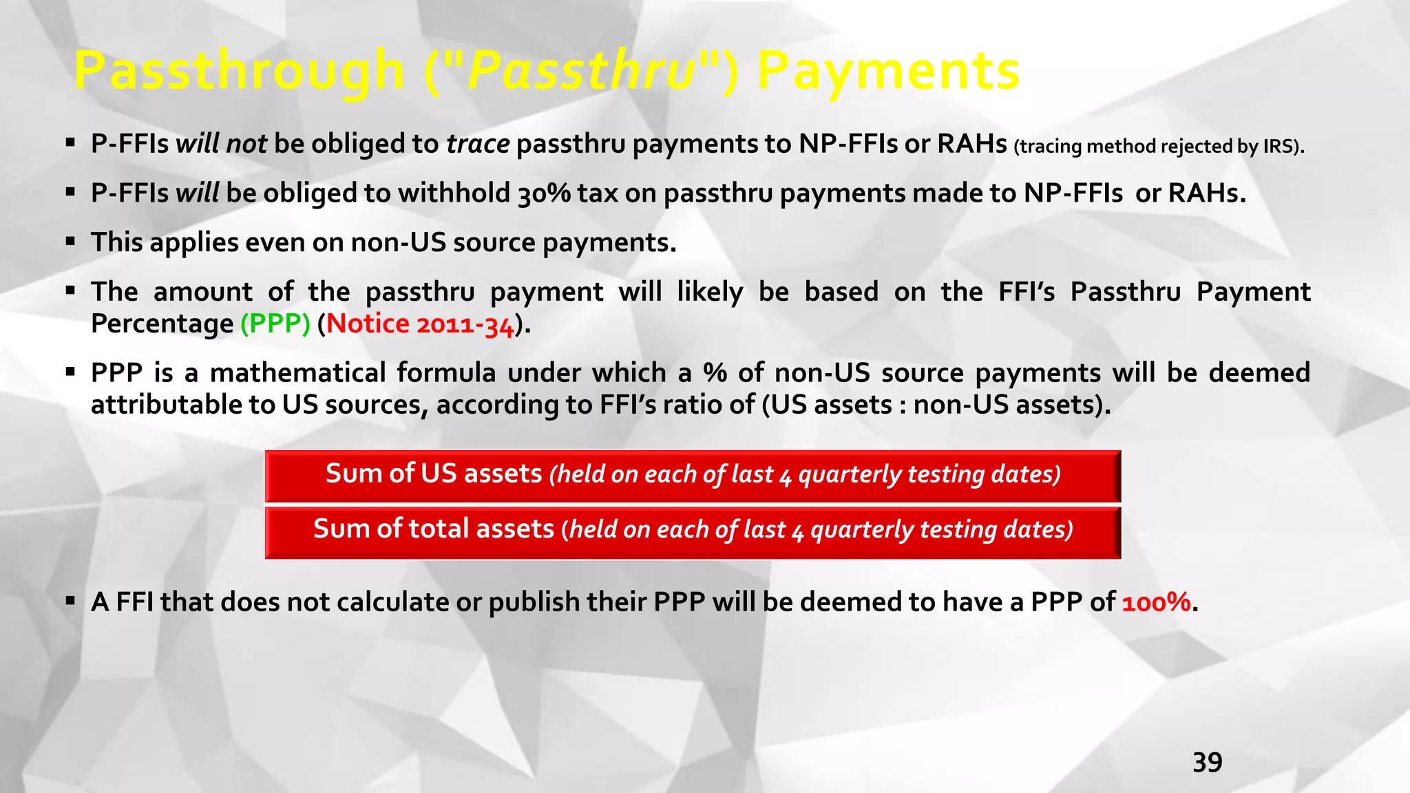 Passthrough ("Passthru") Payments
 P-FFIs will not be obliged to trace passthru payments to NP-FFIs or RAHs (tracing method rejected by IRS).
 P-FFIs will be obliged to withhold 30% tax on passthru payments made to NP-FFIs or RAHs.
 This applies even on non-US source payments.
 The amount of the passthru payment will likely be based on the FFI’s Passthru Payment
Percentage (PPP) (Notice 2011-34).
 PPP is a mathematical formula under which a % of non-US source payments will be deemed
attributable to US sources, according to FFI’s ratio of (US assets : non-US assets).
 A FFI that does not calculate or publish their PPP will be deemed to have a PPP of 100%.
39
Sum of US assets (held on each of last 4 quarterly testing dates)
Sum of total assets (held on each of last 4 quarterly testing dates)
 
