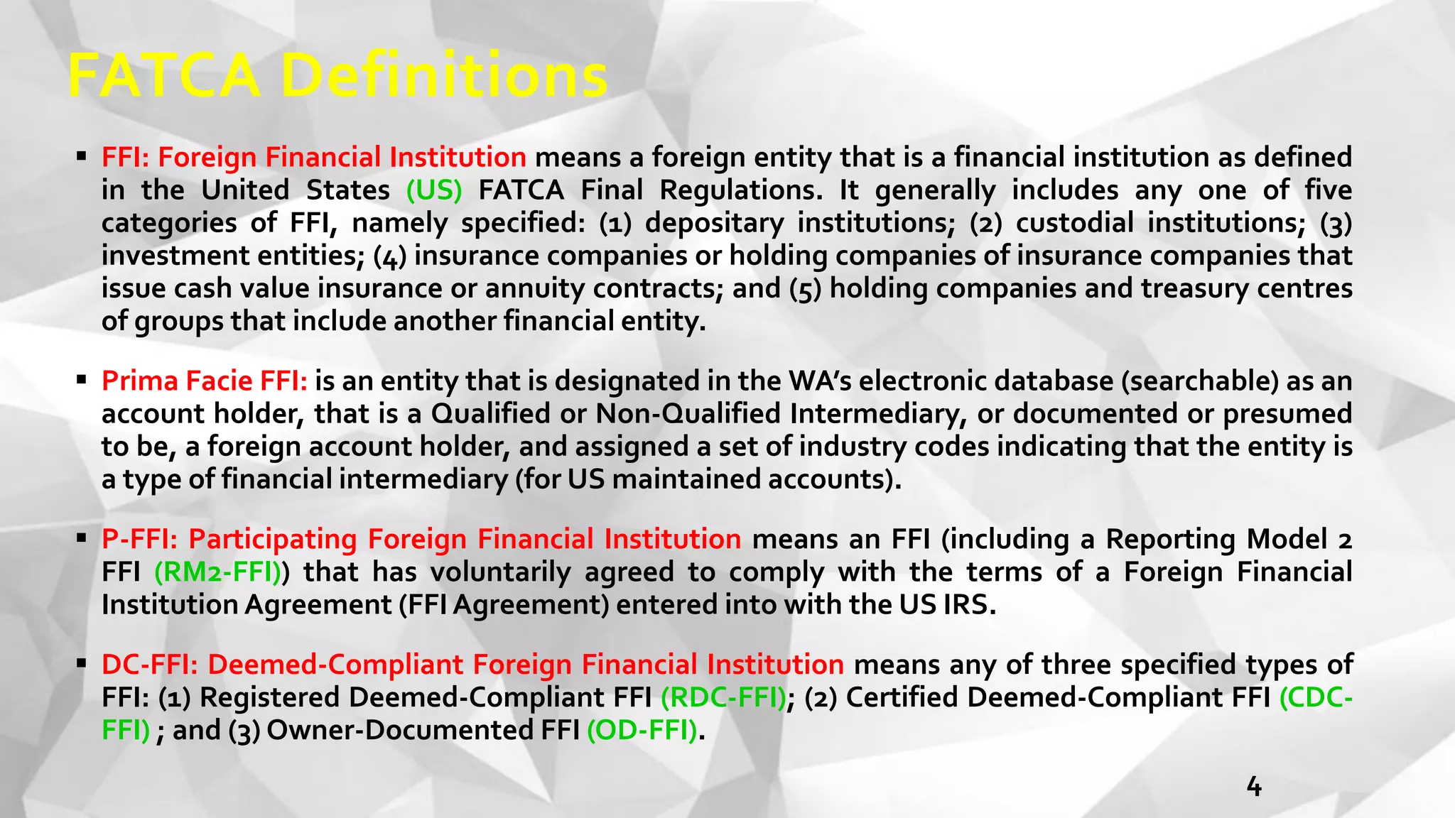 FATCA Definitions
 FFI: Foreign Financial Institution means a foreign entity that is a financial institution as defined
in the United States (US) FATCA Final Regulations. It generally includes any one of five
categories of FFI, namely specified: (1) depositary institutions; (2) custodial institutions; (3)
investment entities; (4) insurance companies or holding companies of insurance companies that
issue cash value insurance or annuity contracts; and (5) holding companies and treasury centres
of groups that include another financial entity.
 Prima Facie FFI: is an entity that is designated in the WA’s electronic database (searchable) as an
account holder, that is a Qualified or Non-Qualified Intermediary, or documented or presumed
to be, a foreign account holder, and assigned a set of industry codes indicating that the entity is
a type of financial intermediary (for US maintained accounts).
 P-FFI: Participating Foreign Financial Institution means an FFI (including a Reporting Model 2
FFI (RM2-FFI)) that has voluntarily agreed to comply with the terms of a Foreign Financial
Institution Agreement (FFI Agreement) entered into with the US IRS.
 DC-FFI: Deemed-Compliant Foreign Financial Institution means any of three specified types of
FFI: (1) Registered Deemed-Compliant FFI (RDC-FFI); (2) Certified Deemed-Compliant FFI (CDC-
FFI) ; and (3) Owner-Documented FFI (OD-FFI).
4
 