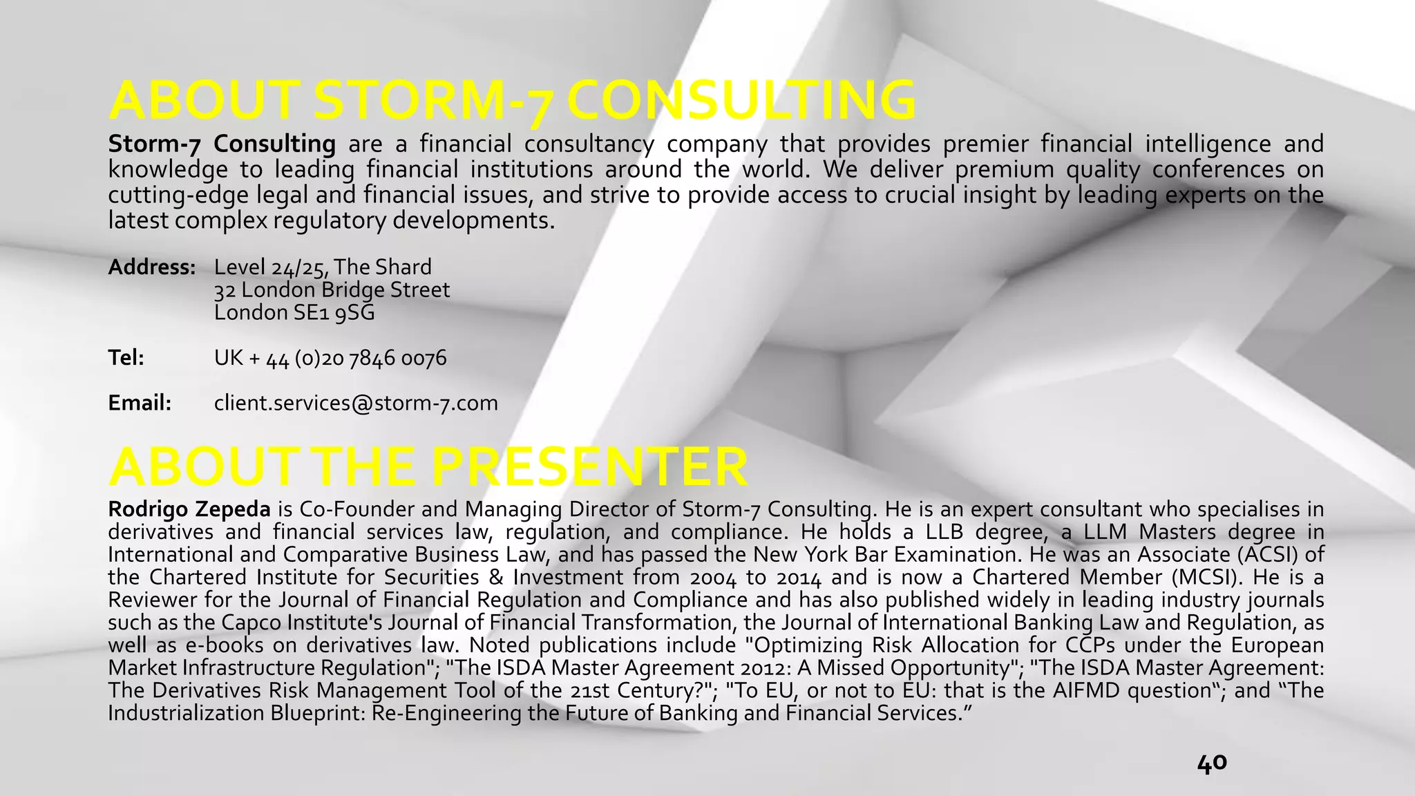 40
ABOUT STORM-7 CONSULTING
Storm-7 Consulting are a financial consultancy company that provides premier financial intelligence and
knowledge to leading financial institutions around the world. We deliver premium quality conferences on
cutting-edge legal and financial issues, and strive to provide access to crucial insight by leading experts on the
latest complex regulatory developments.
Address: Level 24/25,The Shard
32 London Bridge Street
London SE1 9SG
Tel: UK + 44 (0)20 7846 0076
Email: client.services@storm-7.com
ABOUTTHE PRESENTER
Rodrigo Zepeda is Co-Founder and Managing Director of Storm-7 Consulting. He is an expert consultant who specialises in
derivatives and financial services law, regulation, and compliance. He holds a LLB degree, a LLM Masters degree in
International and Comparative Business Law, and has passed the New York Bar Examination. He was an Associate (ACSI) of
the Chartered Institute for Securities & Investment from 2004 to 2014 and is now a Chartered Member (MCSI). He is a
Reviewer for the Journal of Financial Regulation and Compliance and has also published widely in leading industry journals
such as the Capco Institute's Journal of Financial Transformation, the Journal of International Banking Law and Regulation, as
well as e-books on derivatives law. Noted publications include "Optimizing Risk Allocation for CCPs under the European
Market Infrastructure Regulation"; "The ISDA Master Agreement 2012: A Missed Opportunity"; "The ISDA Master Agreement:
The Derivatives Risk Management Tool of the 21st Century?"; "To EU, or not to EU: that is the AIFMD question“; and “The
Industrialization Blueprint: Re-Engineering the Future of Banking and Financial Services.”
 