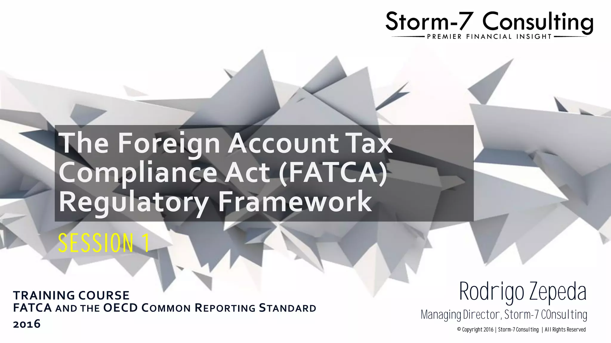 The Foreign Account Tax
Compliance Act (FATCA)
Regulatory Framework
SESSION 1
TRAINING COURSE
FATCA AND THE OECD COMMON REPORTING STANDARD
2016
Rodrigo Zepeda
ManagingDirector, Storm-7 COnsulting
© Copyright 2016 | Storm-7 Consulting | All Rights Reserved
 
