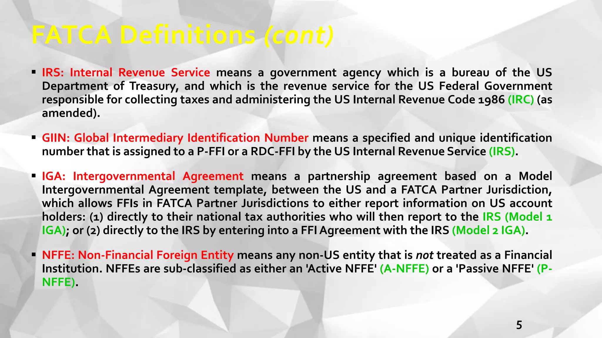FATCA Definitions (cont)
 IRS: Internal Revenue Service means a government agency which is a bureau of the US
Department of Treasury, and which is the revenue service for the US Federal Government
responsible for collecting taxes and administering the US Internal Revenue Code 1986 (IRC) (as
amended).
 GIIN: Global Intermediary Identification Number means a specified and unique identification
number that is assigned to a P-FFI or a RDC-FFI by the US Internal Revenue Service (IRS).
 IGA: Intergovernmental Agreement means a partnership agreement based on a Model
Intergovernmental Agreement template, between the US and a FATCA Partner Jurisdiction,
which allows FFIs in FATCA Partner Jurisdictions to either report information on US account
holders: (1) directly to their national tax authorities who will then report to the IRS (Model 1
IGA); or (2) directly to the IRS by entering into a FFIAgreement with the IRS (Model 2 IGA).
 NFFE: Non-Financial Foreign Entity means any non-US entity that is not treated as a Financial
Institution. NFFEs are sub-classified as either an 'Active NFFE' (A-NFFE) or a 'Passive NFFE' (P-
NFFE).
5
 