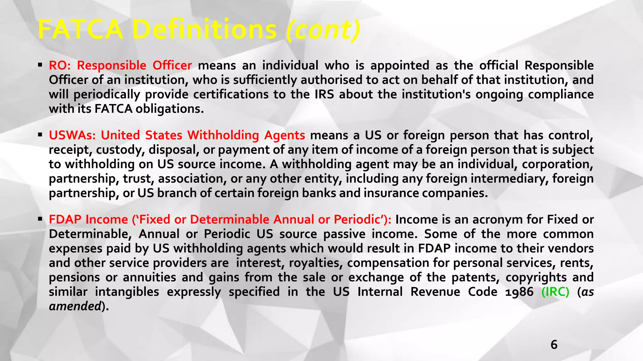 FATCA Definitions (cont)
6
 RO: Responsible Officer means an individual who is appointed as the official Responsible
Officer of an institution, who is sufficiently authorised to act on behalf of that institution, and
will periodically provide certifications to the IRS about the institution's ongoing compliance
with its FATCA obligations.
 USWAs: United States Withholding Agents means a US or foreign person that has control,
receipt, custody, disposal, or payment of any item of income of a foreign person that is subject
to withholding on US source income. A withholding agent may be an individual, corporation,
partnership, trust, association, or any other entity, including any foreign intermediary, foreign
partnership, or US branch of certain foreign banks and insurance companies.
 FDAP Income (‘Fixed or Determinable Annual or Periodic’): Income is an acronym for Fixed or
Determinable, Annual or Periodic US source passive income. Some of the more common
expenses paid by US withholding agents which would result in FDAP income to their vendors
and other service providers are interest, royalties, compensation for personal services, rents,
pensions or annuities and gains from the sale or exchange of the patents, copyrights and
similar intangibles expressly specified in the US Internal Revenue Code 1986 (IRC) (as
amended).
 