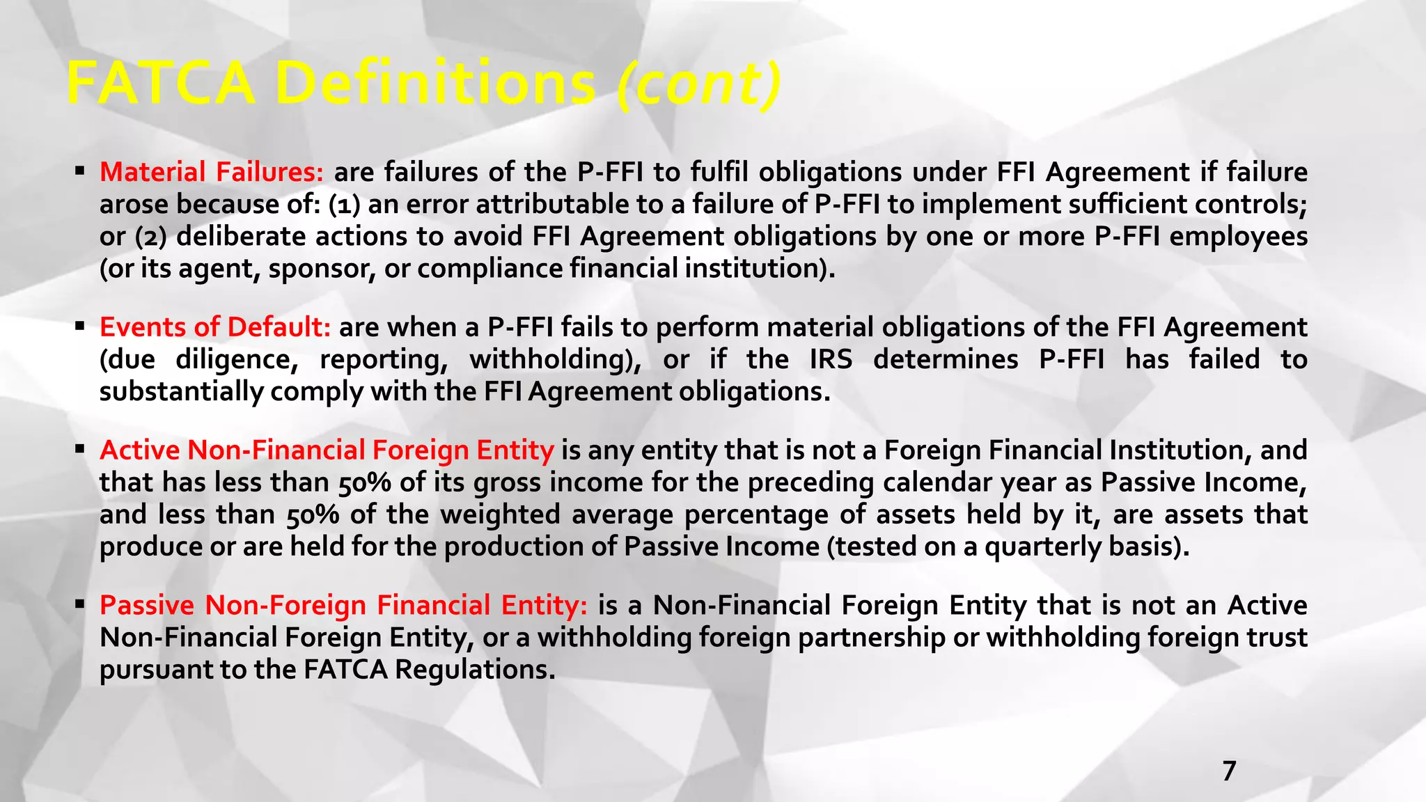 FATCA Definitions (cont)
 Material Failures: are failures of the P-FFI to fulfil obligations under FFI Agreement if failure
arose because of: (1) an error attributable to a failure of P-FFI to implement sufficient controls;
or (2) deliberate actions to avoid FFI Agreement obligations by one or more P-FFI employees
(or its agent, sponsor, or compliance financial institution).
 Events of Default: are when a P-FFI fails to perform material obligations of the FFI Agreement
(due diligence, reporting, withholding), or if the IRS determines P-FFI has failed to
substantially comply with the FFI Agreement obligations.
 Active Non-Financial Foreign Entity is any entity that is not a Foreign Financial Institution, and
that has less than 50% of its gross income for the preceding calendar year as Passive Income,
and less than 50% of the weighted average percentage of assets held by it, are assets that
produce or are held for the production of Passive Income (tested on a quarterly basis).
 Passive Non-Foreign Financial Entity: is a Non-Financial Foreign Entity that is not an Active
Non-Financial Foreign Entity, or a withholding foreign partnership or withholding foreign trust
pursuant to the FATCA Regulations.
7
 