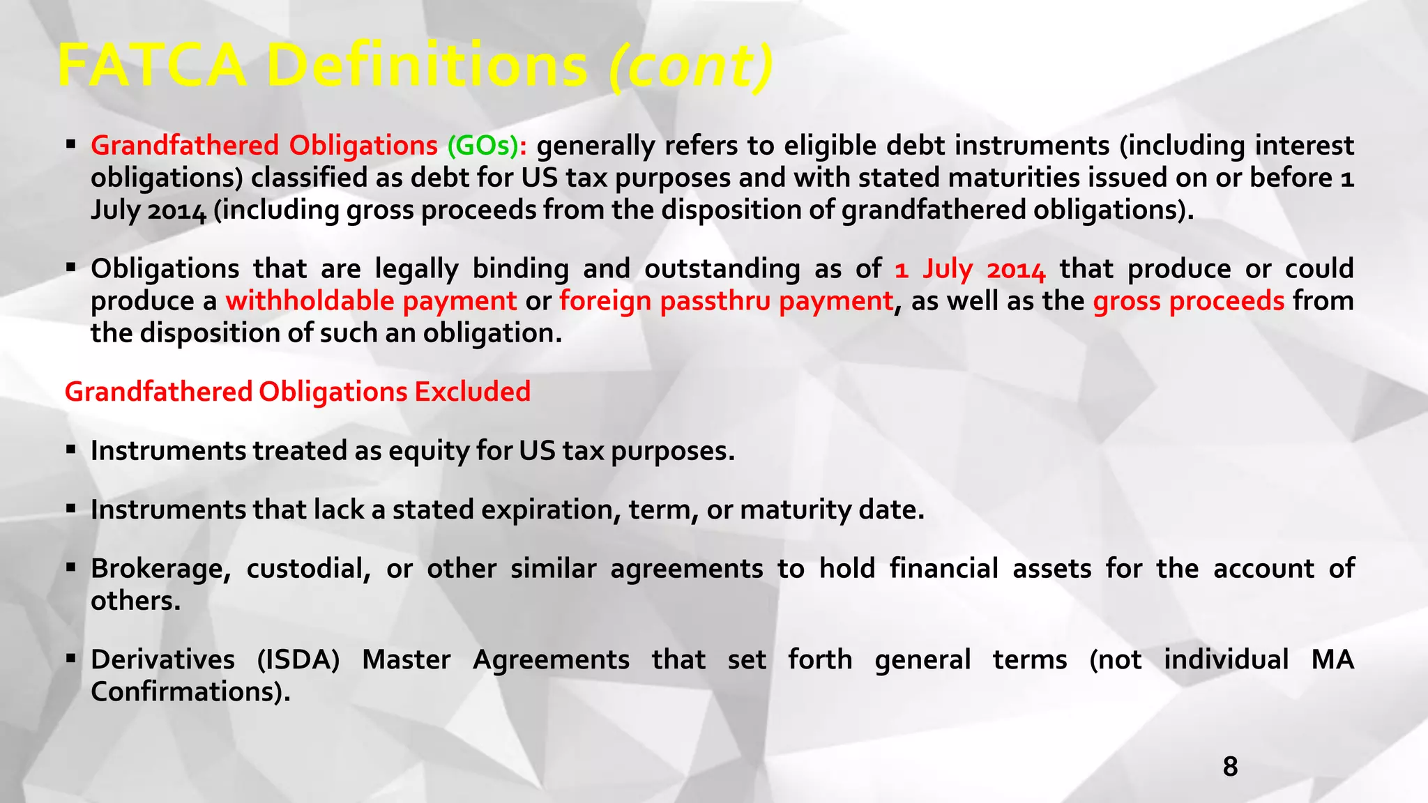 FATCA Definitions (cont)
8
 Grandfathered Obligations (GOs): generally refers to eligible debt instruments (including interest
obligations) classified as debt for US tax purposes and with stated maturities issued on or before 1
July 2014 (including gross proceeds from the disposition of grandfathered obligations).
 Obligations that are legally binding and outstanding as of 1 July 2014 that produce or could
produce a withholdable payment or foreign passthru payment, as well as the gross proceeds from
the disposition of such an obligation.
Grandfathered Obligations Excluded
 Instruments treated as equity for US tax purposes.
 Instruments that lack a stated expiration, term, or maturity date.
 Brokerage, custodial, or other similar agreements to hold financial assets for the account of
others.
 Derivatives (ISDA) Master Agreements that set forth general terms (not individual MA
Confirmations).
 