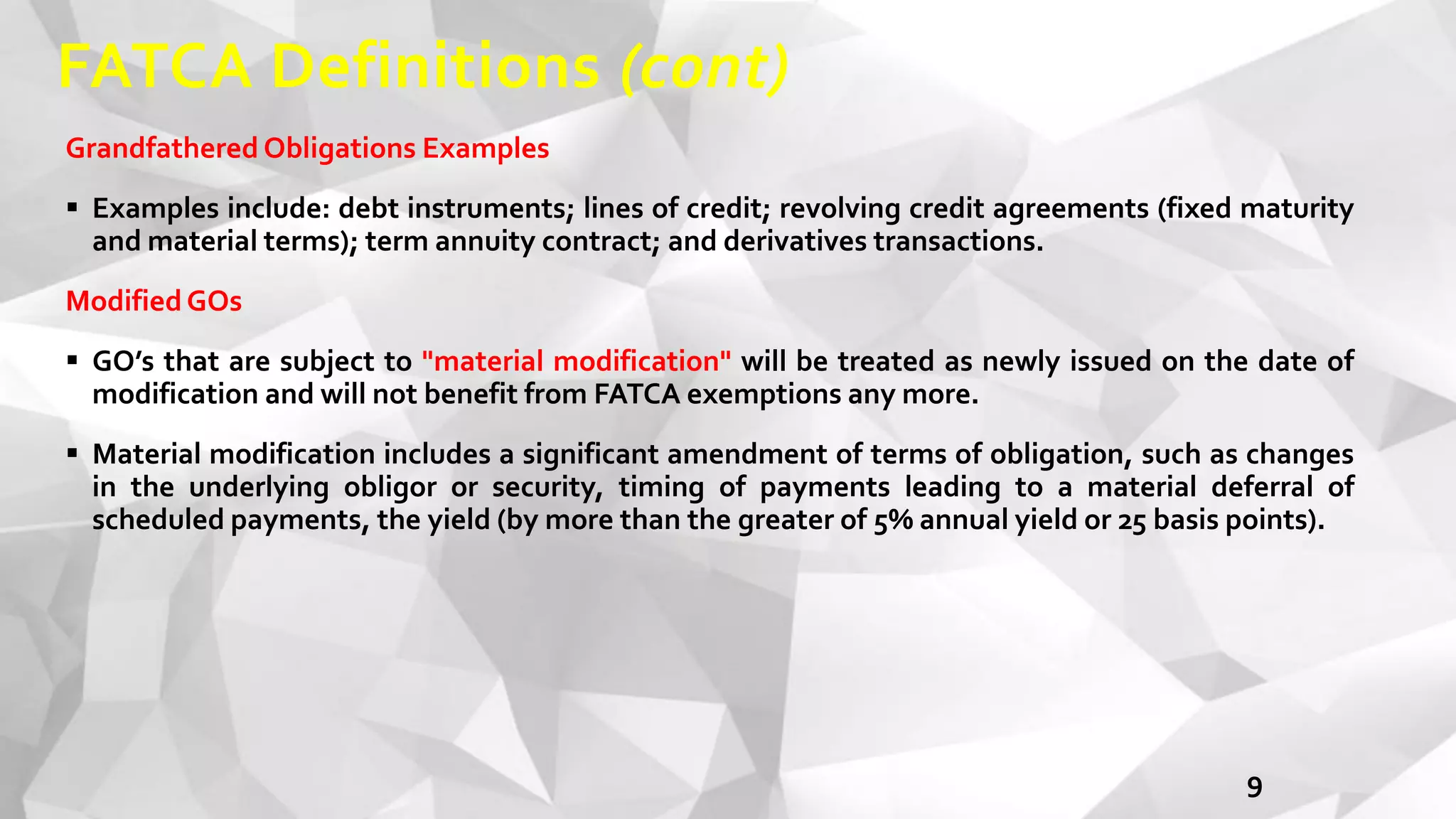 FATCA Definitions (cont)
9
Grandfathered Obligations Examples
 Examples include: debt instruments; lines of credit; revolving credit agreements (fixed maturity
and material terms); term annuity contract; and derivatives transactions.
ModifiedGOs
 GO’s that are subject to "material modification" will be treated as newly issued on the date of
modification and will not benefit from FATCA exemptions any more.
 Material modification includes a significant amendment of terms of obligation, such as changes
in the underlying obligor or security, timing of payments leading to a material deferral of
scheduled payments, the yield (by more than the greater of 5% annual yield or 25 basis points).
 