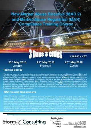 New Market Abuse Directive (MAD 2)
and Market Abuse Regulation (MAR)
Compliance Training Course
Training Course
This training course will provide attendees with a comprehensive instruction on the new European Union (EU) market
abuse regulatory framework governed by the European Securities and Markets Authority (ESMA). It will train attendees on
the legal obligations and operational framework for the new Market Abuse Directive (MAD 2) (Directive 2014/57/EU) and
Market Abuse Regulation (MAR) (Regulation No 596/2014). The course will guide attendees through new obligations for
trading venues (Multilateral Trading Facility (MTF), Organised Trading Facility (OTF), Emissions Allowances), issuers,
financial services firms, and persons discharging managerial responsibilities (PDMRs). Attendees will obtain training on
monitoring, detecting, and identifying suspicious orders and transactions under the new MAD 2 and MAR operational
framework, and will also be guided through the new Buy-Back Programmes, Stabilisation Measures, Accepted Market
Practices and Market Soundings provisions.
To Register
Contact: Client Sales
Telephone: UK + 44 (0)20 7846 0076
Email: customer.services@storm-7.com
Online: www.storm-7.com
23rd
May 2016
London
25th
May 2016
Frankfurt
27th
May 2016
Zurich
£495.00 + VAT
MAR Training Requirements
Article 4(1) of the new MAR 'draft regulatory technical standards on the appropriate arrangements, systems and
procedures as well as notification templates to be used for preventing, detecting and reporting abusive practices or
suspicious orders or transactions' requires that "Persons professionally arranging or executing transactions, market
operators and investment firms operating a trading venue shall organise and provide effective and comprehensive training
to the staff involved in the monitoring, detection and identification of suspicious orders and transactions, including the staff
involved in the processing of orders and transactions. Such training shall take place on a regular basis and shall be
appropriate and proportionate to the scale, size and nature of their business." Article 4(2) states that this training must also
be provided by market operators and investment firms operating a trading venue to staff involved in the prevention of
insider dealing, market manipulation and attempts of insider dealing and market manipulation.
 