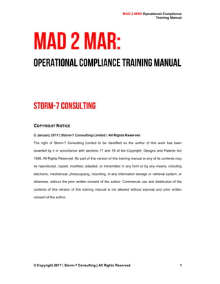 MAD 2 MAR Operational Compliance
Training Manual
© Copyright 2017 | Storm-7 Consulting | All Rights Reserved 1
MAD 2 MAR:
Operational Compliance TrainingManual
Storm-7 Consulting
COPYRIGHT NOTICE
© January 2017 | Storm-7 Consulting Limited | All Rights Reserved
The right of Storm-7 Consulting Limited to be identified as the author of this work has been
asserted by it in accordance with sections 77 and 78 of the Copyright, Designs and Patents Act
1988. All Rights Reserved. No part of this version of this training manual or any of its contents may
be reproduced, copied, modified, adapted, or transmitted in any form or by any means, including
electronic, mechanical, photocopying, recording, in any information storage or retrieval system, or
otherwise, without the prior written consent of the author. Commercial use and distribution of the
contents of this version of this training manual is not allowed without express and prior written
consent of the author.
 
