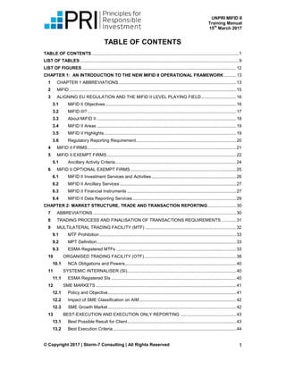 UNPRI MIFID II
Training Manual
15
th
March 2017
© Copyright 2017 | Storm-7 Consulting | All Rights Reserved 1
TABLE OF CONTENTS
TABLE OF CONTENTS .........................................................................................................................1
LIST OF TABLES ...................................................................................................................................9
LIST OF FIGURES ...............................................................................................................................12
CHAPTER 1: AN INTRODUCTION TO THE NEW MIFID II OPERATIONAL FRAMEWORK ..........13
1 CHAPTER 1 ABBREVIATIONS.................................................................................................13
2 MiFID..........................................................................................................................................15
3 ALIGNING EU REGULATION AND THE MiFID II LEVEL PLAYING FIELD.............................16
3.1 MiFID II Objectives............................................................................................................16
3.2 MiFID III?...........................................................................................................................17
3.3 About MiFID II ...................................................................................................................18
3.4 MiFID II Areas ...................................................................................................................19
3.5 MiFID II Highlights.............................................................................................................19
3.6 Regulatory Reporting Requirement...................................................................................20
4 MiFID II FIRMS...........................................................................................................................21
5 MiFID II EXEMPT FIRMS...........................................................................................................22
5.1 Ancillary Activity Criteria....................................................................................................24
6 MiFID II OPTIONAL EXEMPT FIRMS .......................................................................................25
6.1 MiFID II Investment Services and Activities......................................................................26
6.2 MiFID II Ancillary Services ................................................................................................27
6.3 MiFID II Financial Instruments ..........................................................................................27
6.4 MiFID II Data Reporting Services......................................................................................29
CHAPTER 2: MARKET STRUCTURE, TRADE AND TRANSACTION REPORTING........................30
7 ABBREVIATIONS ......................................................................................................................30
8 TRADING PROCESS AND FINALISATION OF TRANSACTIONS REQUIREMENTS ............31
9 MULTILATERAL TRADING FACILITY (MTF) ...........................................................................32
9.1 MTF Prohibition.................................................................................................................33
9.2 MPT Definition...................................................................................................................33
9.3 ESMA Registered MTFs ...................................................................................................33
10 ORGANISED TRADING FACILITY (OTF)............................................................................38
10.1 NCA Obligations and Powers............................................................................................40
11 SYSTEMIC INTERNALISER (SI)..........................................................................................40
11.1 ESMA Registered SIs .......................................................................................................40
12 SME MARKETS ....................................................................................................................41
12.1 Policy and Objective..........................................................................................................41
12.2 Impact of SME Classification on AIM................................................................................42
12.3 SME Growth Market..........................................................................................................42
13 BEST-EXECUTION AND EXECUTION ONLY REPORTING ..............................................43
13.1 Best Possible Result for Client..........................................................................................43
13.2 Best Execution Criteria......................................................................................................44
 