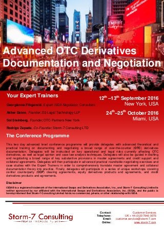 12th
–13th
September 2016
New York, USA
24th
–25th
October 2016
Miami, USA
Advanced OTC Derivatives
Documentation and Negotiation
Your Expert Trainers
Georgianna Fitzgerald, Expert ISDA Negotiator, Consultant
Akber Datoo, Founder, D2 Legal Technology LLP
Sol Steinberg, Founder, OTC Partners New York
Rodrigo Zepeda, Co-Founder, Storm-7 Consulting LTD
The Conference Programme
This two day advanced level conference programme will provide delegates with advanced theoretical and
practical training on documenting and negotiating a broad range of over-the-counter (OTC) derivatives
documentation. Delegates will be instructed on key operational and legal risks currently affecting OTC
derivatives, as well as legal opinion and case law analysis techniques. Delegates will also be guided in drafting
and negotiating a broad range of key substantive provisions in master agreements and credit support and
collateral agreements. Delegates will then participate in advanced practical roundtable negotiating exercises and
case studies with the Expert Trainers in order to comprehensively translate master agreement and collateral
documentation theory into practice. Finally, delegates will participate in a series of unique workshops covering
central counterparty (CCP) clearing agreements, equity derivatives products and agreements, and credit
derivatives products and agreements.
Disclaimer
ISDA® is a registered trademark of the International Swaps and Derivatives Association, Inc., and Storm-7 Consulting Limited is
neither sponsored by nor affiliated with the International Swaps and Derivatives Association, Inc. (ISDA), and the public is
hereby informed that Storm-7 Consulting Limited holds no commercial, private, or other relationship with ISDA.
Contact: Customer Services
Telephone: UK + 44 (0)20 7846 0076
Email: customer.services@storm-7.com
Online: www.storm-7.com
 