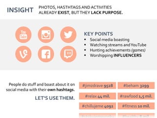 INSIGHT
People do stuff and boast about it on
social media with their own hashtags.
LET‘S USETHEM.
KEY POINTS
 Social media boasting
 Watching streams andYouTube
 Hunting achievements (games)
 Worshipping INFLUENCERS
PHOTOS, HASTHTAGS AND ACTIVITIES
ALREADY EXIST, BUTTHEY LACK PURPOSE.
#jimzdrave 9528 #beham 3299
#relax 44 mil. #rawfood 1,5 mil.
#chillujeme 4092 #fitness 10 mil.
 