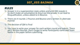 S07_E01: *NAME OF THE QUIZ*
Lorem ipsum dolor sit amet, consectetur adipiscing elit, sed do eiusmod tempor
incididunt ut labore et dolore magna aliqua. At quis risus sed vulputate odio ut. Urna
nec tincidunt praesent semper feugiat nibh sed pulvinar. Enim ut sem viverra aliquet.
Platea dictumst vestibulum rhoncus est pellentesque elit. Vitae proin sagittis nisl
rhoncus manyu rhoncus urna. Pellentesque diam volutpat commodo sed. Tincidunt
arcu non sodales neque sodales ut etiam sit amet. Eu nisl nunc mi ipsum faucibus
vitae aliquet. A cras semper auctor neque vitae tempus abhi pellentesque nec. Cursus
euismod quis viverra nibh cras pulvinar mattis nunc. Rutrum quisque non tellus orci ac
auctor augue. Vestibulum morbi blandit cursus risus at.
Amet cursus sit amet dictum sit amet justo donec enim. Et molestie ac feugiat sed
lectus vestibulum mattis ullamcorper. Ultricies tristique nulla aliquet enim tortor at. At
anime eget arcu dictum daft face. Adipiscing elit pellentesque habitant morbi. Et
molestie ac feugiat sed lectus vestibulum mattis. Egestas integer eget aliquet nibh
praesent tristique codurr sit.
Q01
*NAME OF
THE QUIZ*
S07_E01
Quizmasters: ABC and KKJ
22nd March 2023
S07_E03: BAZINGA
1) Answer is in a superposition state unless and until QM reveals it.
So don’t make an assumption & shout out the answer it can lead to
Disqualification, unless asked to in Bounce.
1) There are 4 rounds: 2 Pounce and Bounce and 2 written in alternate
manner
1) The decision of QM is Final
1) You have to write your answer for each written round and submit. There
are 2 Written Rounds. Don’t Forget to write Participants name and Team
Name in the paper before submitting.
RULES
 