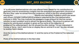 S07_E03: BAZINGA
‘X’ is a Russian Mathematician who was offered Field’s Medal for his contributions to
geometry and his revolutionary insights into the analytical and geometric structure of
the Ricci flow. Later he solved Poincaré conjecture, which is the only solved problem
among the ‘__________ _____’ (Blanks are indicative) Problems which are seven
well-known complex mathematical problems selected by the Clay Mathematics
Institute in 2000. The Clay Institute has pledged a huge amount for the first correct
solution to each problem and to attract the general public, The amount a person will
receive for solving each problem is given as the name of the collection of
problems(The redacted part). But he refused the offer stating: "I'm not interested in
money or fame; I don't want to be on display like an animal in a zoo." He also refused
to receive Field’s Medal.
Give the name of the Mathematician ‘X’ and the name of the Problems(The redacted
part)?
Photo of the Mathematician in the Next slide
Q01
 