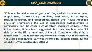S07_E03: BAZINGA
‘X’ is a colloquial name of group of drugs which includes ethanol,
scopolamine, 3-quinuclidinyl benzilate, midazolam, flunitrazepam,
sodium thiopental, and amobarbital. Robert Ernst House American
physician championed the use of scopolamine hydrobromide in
criminology, and the name X came which shows it's activity. In the
United States, it has been suggested that their use is a potential
violation of the Fifth Amendment of the U.S. Constitution (the right to
remain silent). Due to adverse psychological effects now an Instrument
Y is used a substitute of X. Y was invented by leonarde keeler. But the
reliability of Y is questionable Id X & Y?
Q03
 