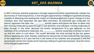 S07_E03: BAZINGA
In 1867 a famous scientist proposed a thought experiment which Hypothetically violates the
second law of Thermodynamics. In the thought experiment an intelligent hypothetical being
capable of detecting and reading the motion of individual particles is given charge of a tiny
massless door that separates two gas filled chambers. As individual gas molecules (or
atoms) approach the door, the _______ quickly opens and closes the door to allow only
fast-moving molecules to pass through in one direction, and only slow-moving molecules to
pass through in the other. Because the kinetic temperature of a gas depends on the
velocities of its constituent molecules, the ________ actions cause one chamber to warm
up and the other to cool down. This would decrease the total entropy of the two gases,
without applying any work, thereby violating the second law of thermodynamics. The name
of the experiment is of 2 part the first is the name of the scientist who proposed it and the
second part comes from Greek word meaning A being of supernatural power. Give the name
of the thought experiment?
Q04
 