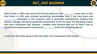 S07_E03: BAZINGA
Pierre Curie, in 1894, was one of the first to point out that ______ could exist, it was
Paul Dirac, in 1931, who showed something remarkable: that if you had even one
_______, anywhere in the Universe, then it quantum mechanically implied that
electric charges should be quantized everywhere. In the TV show The Big Bang Theory
the main characters Raj, Leonard , Sheldon and Howard sets out to North Pole to
experiment and prove the existence of ______. What are we talking about?
A clip from the series given in the next slide. The muted part is the answer.
Q05
 