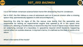 S07_E03: BAZINGA
X is a 1997 British-American science fiction horror film directed by Paul W. S.Anderson.
Set in 2047, the film follows a crew of astronauts sent on a rescue mission after a missing
space-ship, spontaneously appears in orbit around Neptune.
Searching the ship for signs of life, the rescue crew learns that the spaceship was
responsible for testing an experimental engine that opened a rift in the space time
continuum, allowing a hostile entity on board the ship.The movie in some ways makes literal
an underlying concept of a boundary in spacetime beyond which incidents happening
cannot affect an outside observer. In layman's terms, it is defined as the shell of points of no
return
What is the name of the movie?
Q08
 