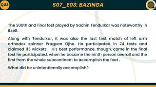 S07_E03: BAZINGA
Q03
The 200th and final test played by Sachin Tendulkar was noteworthy in
itself.
Along with Tendulkar, it was also the last test match of left arm
orthodox spinner Pragyan Ojha. He participated in 24 tests and
claimed 113 wickets. His best performance, though, came in the final
test he participated, when he became the ninth person overall and the
first from the whole subcontinent to accomplish the feat .
What did he unintentionally accomplish?
 