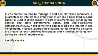 S07_E03: BAZINGA
Q05
X was created in 1952 to manage Y and has 60 million members. X
guarantees an interest rate every year, much like a bank fixed deposit.
Earlier, X used to divert money in safe investments like bonds by the
central and state government, banks, and well-established
companies. In 2020, X did something odd as it paid the interest in two
installments. X looked towards the stock market for investing as stocks
are meant for long-term wealth creation, and Y is meant for long term
as well so the shift made sense.
Identify X and Y.
 