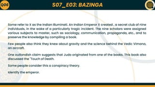 S07_E03: BAZINGA
Q06
Some refer to X as the Indian Illuminati. An Indian Emperor X created , a secret club of nine
individuals, in the wake of a particularly tragic incident. The nine scholars were assigned
various subjects to master, such as sociology, communication, propaganda, etc., and to
preserve the knowledge by compiling a book.
Few people also think they knew about gravity and the science behind the Vedic Vimana,
an aircraft.
One outlandish claim suggests that Judo originated from one of the books. This book also
discussed the "Touch of Death.
Some people consider this a conspiracy theory.
Identify the emperor.
 