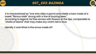 S07_E03: BAZINGA
Q07
X is characterized as "one who rides a parrot and wields a bow made of a
sweet "fibrous stalk" strung with a line of buzzing bees."
According to legend, he fires arrows with flowers at the tips, comparable to
"shafts of desire" that may make any victim fall in love.
Identify X and What is the arrow made of?
 