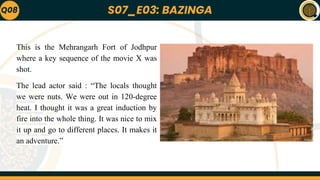 S07_E03: BAZINGA
Q08
This is the Mehrangarh Fort of Jodhpur
where a key sequence of the movie X was
shot.
The lead actor said : “The locals thought
we were nuts. We were out in 120-degree
heat. I thought it was a great induction by
fire into the whole thing. It was nice to mix
it up and go to different places. It makes it
an adventure.”
 