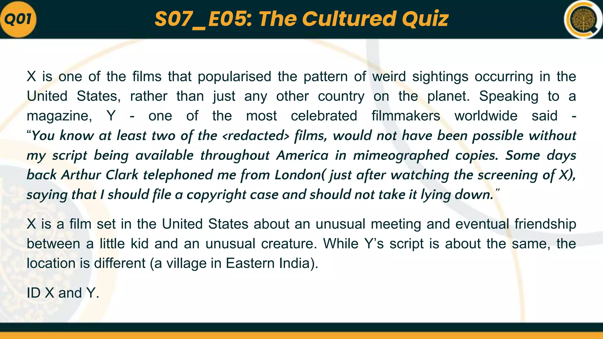 X is one of the films that popularised the pattern of weird sightings occurring in the
United States, rather than just any other country on the planet. Speaking to a
magazine, Y - one of the most celebrated filmmakers worldwide said -
“You know at least two of the <redacted> films, would not have been possible without
my script being available throughout America in mimeographed copies. Some days
back Arthur Clark telephoned me from London( just after watching the screening of X),
saying that I should file a copyright case and should not take it lying down.”
X is a film set in the United States about an unusual meeting and eventual friendship
between a little kid and an unusual creature. While Y’s script is about the same, the
location is different (a village in Eastern India).
ID X and Y.
Q01 S07_E05: The Cultured Quiz
 
