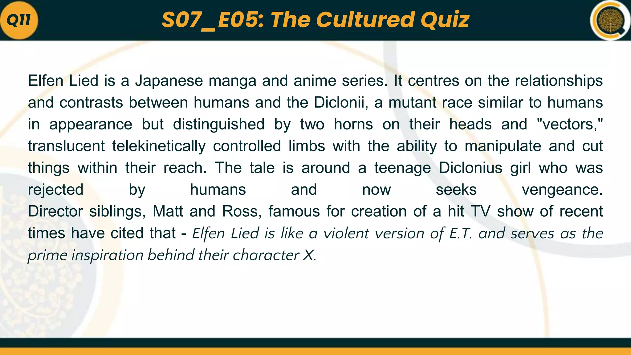 Elfen Lied is a Japanese manga and anime series. It centres on the relationships
and contrasts between humans and the Diclonii, a mutant race similar to humans
in appearance but distinguished by two horns on their heads and "vectors,"
translucent telekinetically controlled limbs with the ability to manipulate and cut
things within their reach. The tale is around a teenage Diclonius girl who was
rejected by humans and now seeks vengeance.
Director siblings, Matt and Ross, famous for creation of a hit TV show of recent
times have cited that - Elfen Lied is like a violent version of E.T. and serves as the
prime inspiration behind their character X.
Q11 S07_E05: The Cultured Quiz
 