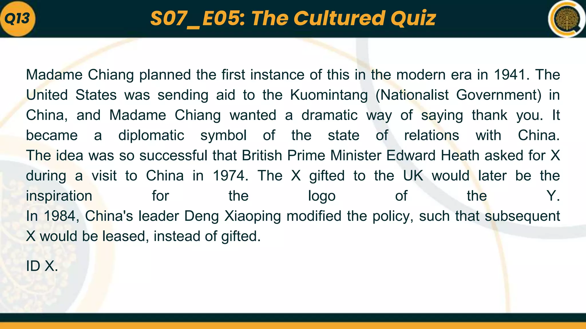 Madame Chiang planned the first instance of this in the modern era in 1941. The
United States was sending aid to the Kuomintang (Nationalist Government) in
China, and Madame Chiang wanted a dramatic way of saying thank you. It
became a diplomatic symbol of the state of relations with China.
The idea was so successful that British Prime Minister Edward Heath asked for X
during a visit to China in 1974. The X gifted to the UK would later be the
inspiration for the logo of the Y.
In 1984, China's leader Deng Xiaoping modified the policy, such that subsequent
X would be leased, instead of gifted.
ID X.
Q13 S07_E05: The Cultured Quiz
 