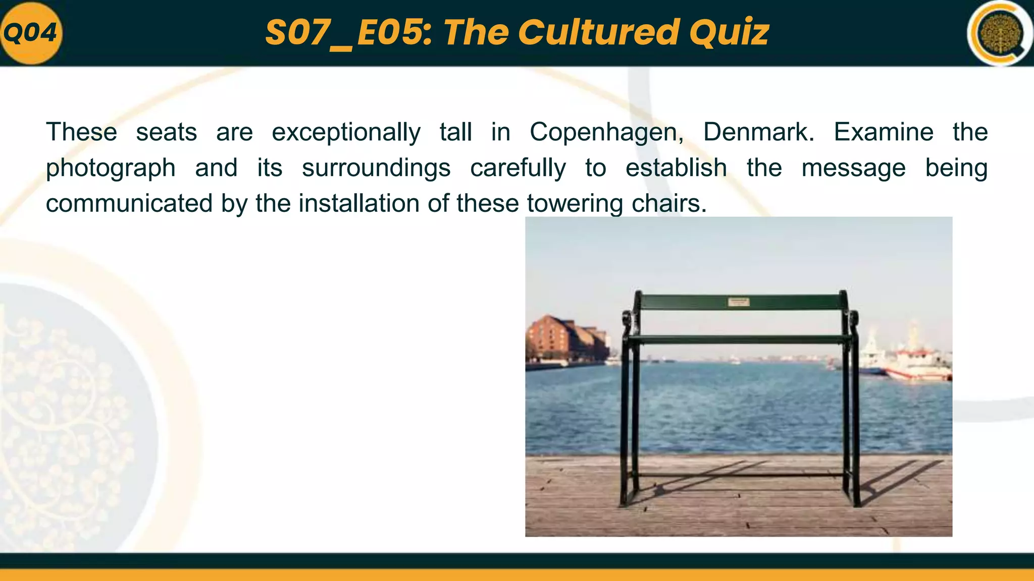 These seats are exceptionally tall in Copenhagen, Denmark. Examine the
photograph and its surroundings carefully to establish the message being
communicated by the installation of these towering chairs.
Q04 S07_E05: The Cultured Quiz
 