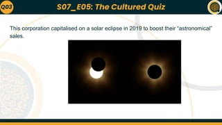 This corporation capitalised on a solar eclipse in 2019 to boost their “astronomical”
sales.
Q03 S07_E05: The Cultured Quiz
 