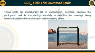These seats are exceptionally tall in Copenhagen, Denmark. Examine the
photograph and its surroundings carefully to establish the message being
communicated by the installation of these towering chairs.
Q04 S07_E05: The Cultured Quiz
 